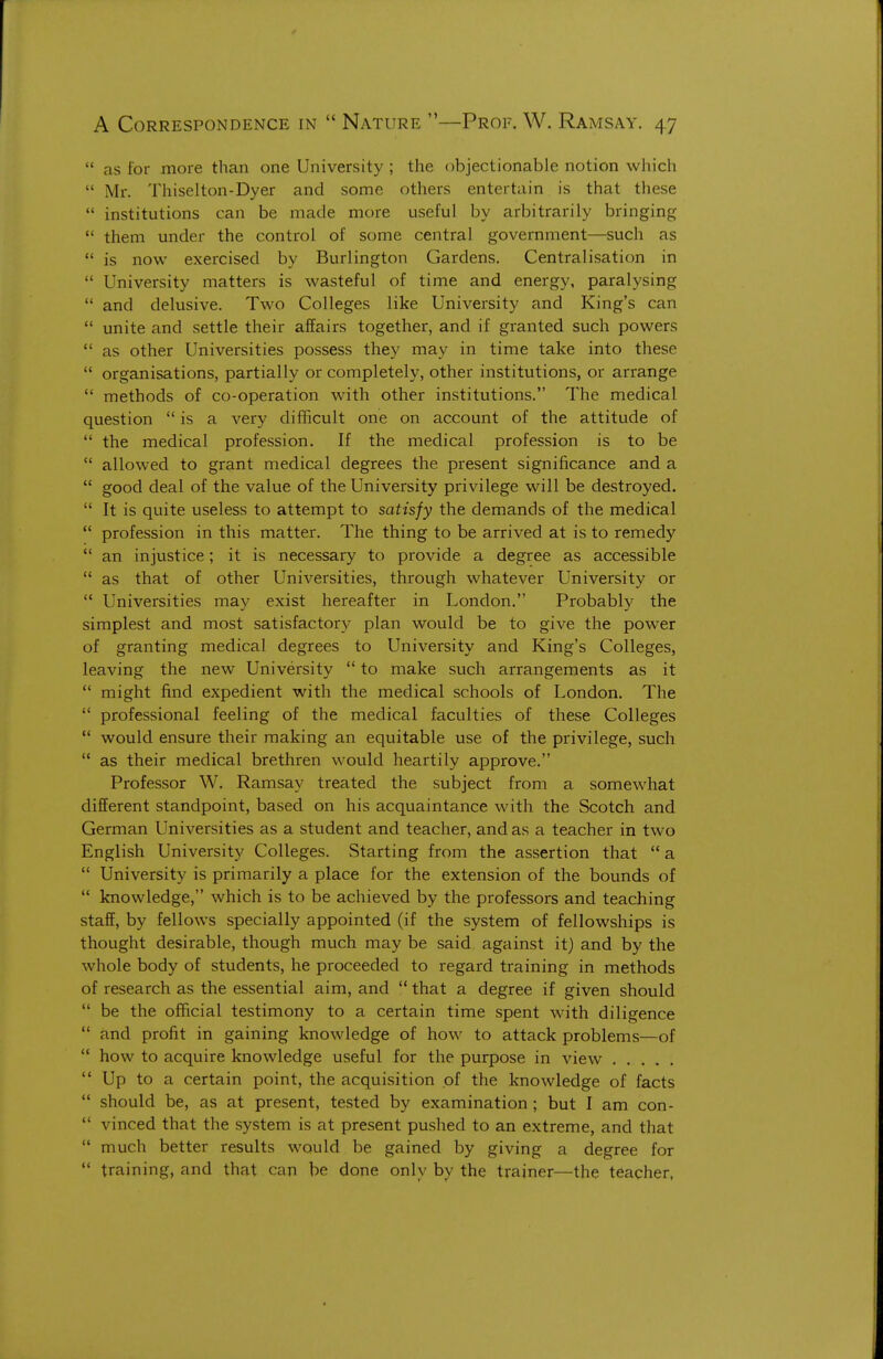  as for more than one University ; the objectionable notion which  Mr. Thiselton-Dyer and some others entertain is that these  institutions can be made more useful by arbitrarily bringing  them under the control of some central government—such as  is now exercised by Burlington Gardens. Centralisation in  University matters is wasteful of time and energy, paralysing  and delusive. Two Colleges like University and King's can  unite and settle their affairs together, and if granted such powers  as other Universities possess they may in time take into these  organisations, partially or completely, other institutions, or arrange  methods of co-operation with other institutions. The medical question  is a very difficult one on account of the attitude of  the medical profession. If the medical profession is to be  allowed to grant medical degrees the present significance and a  good deal of the value of the University privilege will be destroyed.  It is quite useless to attempt to satisfy the demands of the medical  profession in this matter. The thing to be arrived at is to remedy  an injustice; it is necessary to provide a degree as accessible  as that of other Universities, through whatever University or  Universities may exist hereafter in London. Probably the simplest and most satisfactory plan would be to give the power of granting medical degrees to University and King's Colleges, leaving the new University  to make such arrangements as it  might find expedient with the medical schools of London. The  professional feeling of the medical faculties of these Colleges  would ensure their making an equitable use of the privilege, such  as their medical brethren would heartily approve. Professor W. Ramsay treated the subject from a somewhat different standpoint, based on his acquaintance with the Scotch and German Universities as a student and teacher, and as a teacher in two English University Colleges. Starting from the assertion that  a  University is primarily a place for the extension of the bounds of  knowledge, which is to be achieved by the professors and teaching staff, by fellows specially appointed (if the system of fellowships is thought desirable, though much may be said against it) and by the whole body of students, he proceeded to regard training in methods of research as the essential aim, and  that a degree if given should  be the official testimony to a certain time spent with diligence  and profit in gaining knowledge of how to attack problems—of  how to acquire knowledge useful for the purpose in view  Up to a certain point, the acquisition of the knowledge of facts  should be, as at present, tested by examination ; but I am con-  vinced that the system is at present pushed to an extreme, and that  much better results would be gained by giving a degree for  training, and that can be done only by the trainer—the teacher,