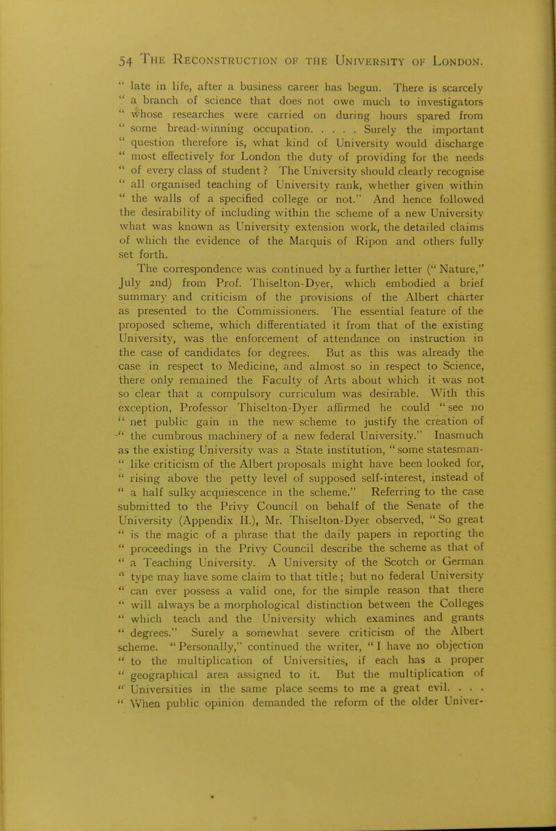 late in life, after a business career has begun. There is scarcely  a branch of science that does not owe much to investigators  whose researches were carried on during hours spared from  some bread-winning occupation Surely the important  question therefore is, what kind of University would discharge  most effectively for London the duty of providing for the needs of every class of student ? The University should clearly recognise  all organised teaching of University rank, whether given within  the walls of a specified college or not. And hence followed the desirability of including within the scheme of a new University what was known as University extension work, the detailed claims of which the evidence of the Marquis of Ripon and others fully set forth. The correspondence was continued by a further letter ( Nature, July 2nd) from Prof. Thiselton-Dyer, which embodied a brief summary and criticism of the provisions of the Albert charter as presented to the Commissioners. The essential feature of the proposed scheme, which differentiated it from that of the existing University, was the enforcement of attendance on instruction in the case of candidates for degrees. But as this was already the case in respect to Medicine, and almost so in respect to Science, there only remained the Faculty of Arts about which it was not so clear that a compulsory curriculum was desirable. With this exception, Professor Thiselton-Dyer afBrmed he could  see no  net public gain in the new scheme to justify the creation of the cumbrous machinery of a new federal University. Inasmuch as the existing University was a State institution,  some statesman- like criticism of the Albert proposals might have been looked for,  rising above the petty level of supposed self-interest, instead of  a half sulky acq.uiescence in the scheme. Referring to the case submitted to the Privy Council on behalf of the Senate of the University (Appendix II.), Mr. Thiselton-Dyer observed, So great  is the magic of a phrase that the daily papers in reporting the  proceedings in the Privy Council describe the scheme as that of *' a Teaching University. A University of the Scotch or German type may have some claim to that title ; but no federal University  can ever possess a valid one, for the simple reason that there  will always be a morphological distinction between the Colleges *' which teach and the University which examines and grants degrees. Surely a somewhat severe criticism of the Albert scheme.  Personally, continued the writer,  I have no objection  to the multiplication of Universities, if each has a proper  geographical area assigned to it. But the multiplication of  Universities in the same place seems to me a great evil. . . .  When public opinion demanded the reform of the older Univer-