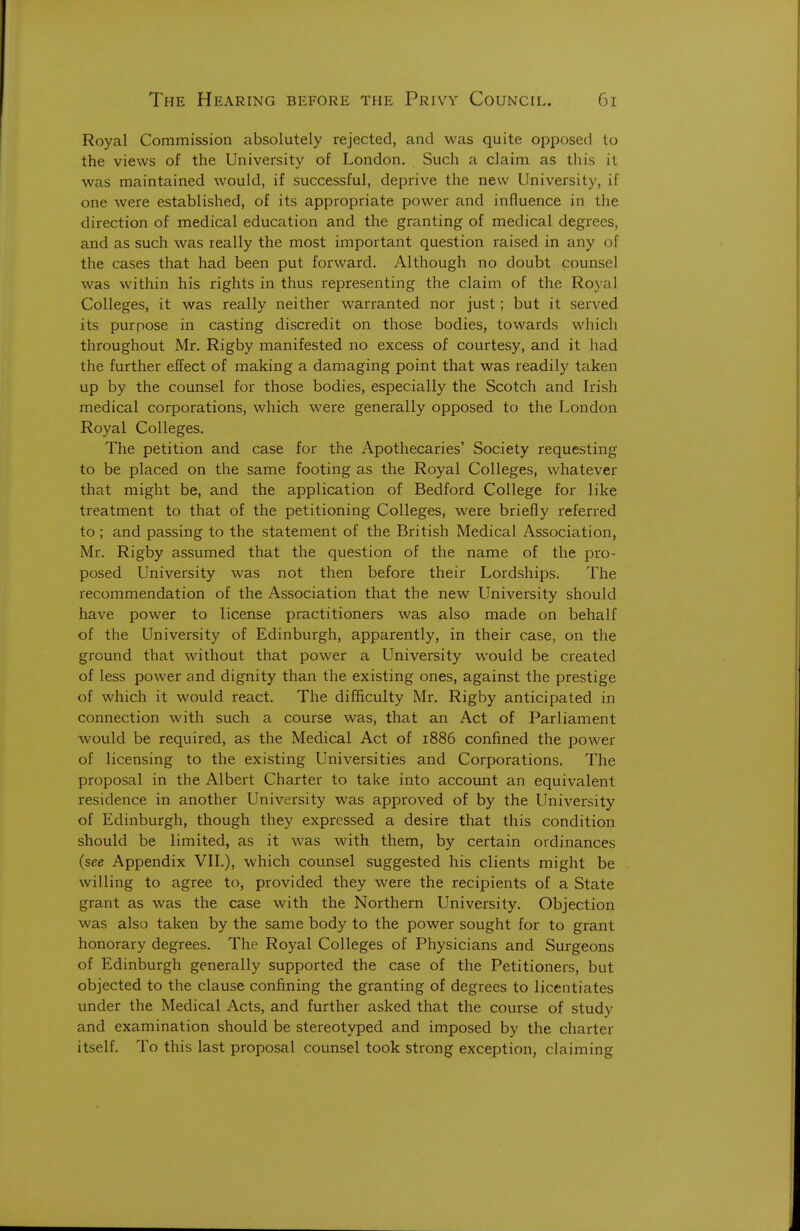 Royal Commission absolutely rejected, and was quite opposed to the views of the University of London. Such a claim as this it was maintained would, if successful, deprive the new University, if one were established, of its appropriate power and influence in the direction of medical education and the granting of medical degrees, and as such was really the most important question raised in any of the cases that had been put forward. Although no doubt counsel was within his rights in thus representing the claim of the Royal Colleges, it was really neither warranted nor just; but it served its purpose in casting discredit on those bodies, towards which throughout Mr. Rigby manifested no excess of courtesy, and it had the further effect of making a damaging point that was readily taken up by the counsel for those bodies, especially the Scotch and Irish medical corporations, which were generally opposed to the London Royal Colleges. The petition and case for the Apothecaries' Society requesting to be placed on the same footing as the Royal Colleges, whatever that might be, and the application of Bedford College for like treatment to that of the petitioning Colleges, w^ere briefly referred to ; and passing to the statement of the British Medical Association, Mr. Rigby assumed that the question of the name of the pro- posed University was not then before their Lordships. The recommendation of the Association that the new University should have power to license practitioners was also made on behalf of the University of Edinburgh, apparently, in their case, on the ground that without that power a University would be created of less power and dignity than the existing ones, against the prestige of which it would react. The difficulty Mr, Rigby anticipated in connection with such a course was, that an Act of Parliament would be required, as the Medical Act of 1886 confined the power of licensing to the existing Universities and Corporations. The proposal in the Albert Charter to take into account an equivalent residence in another University was approved of by the University of Edinburgh, though they expressed a desire that this condition should be limited, as it was with them, by certain ordinances (see Appendix VIL), which counsel suggested his clients might be willing to agree to, provided they were the recipients of a State grant as was the case with the Northern University. Objection was also taken by the same body to the power sought for to grant honorary degrees. The Royal Colleges of Physicians and Surgeons of Edinburgh generally supported the case of the Petitioners, but objected to the clause confining the granting of degrees to licentiates under the Medical Acts, and further asked that the course of study and examination should be stereotyped and imposed by the charter itself. To this last proposal counsel took strong exception, claiming