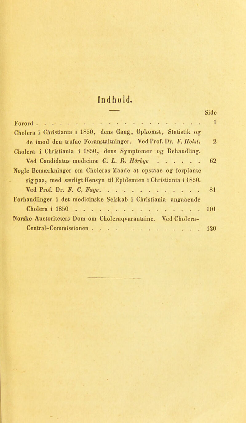 Indhold. Side Forord 1 Cholera i Christiania i 1850, dens Gang, Opkomst, Statistik og de imod den trufne Foranstaltninger. VcdProf. Dr. F. Holst. 2 Cholera i Christiania i 1850, dens Symptomer og Behandling. Ved Candidatus medicinæ C. L. R. Horbye 62 Nogle Bemærkninger om Choleras Maade at opstaae og forplante sigpaa, med særligt Hensyn til Epidemien i Christiania i 1850. Ved Prof. Dr. F. C. Faije 81 Forhandlinger i det mcdicinske Selskab i Christiania angaacndc Cholera i 1850 101 Norske Auctoriteters Dom om Cholcraqvarantainc. Ved Cliolcra- Central-Commissionen 120