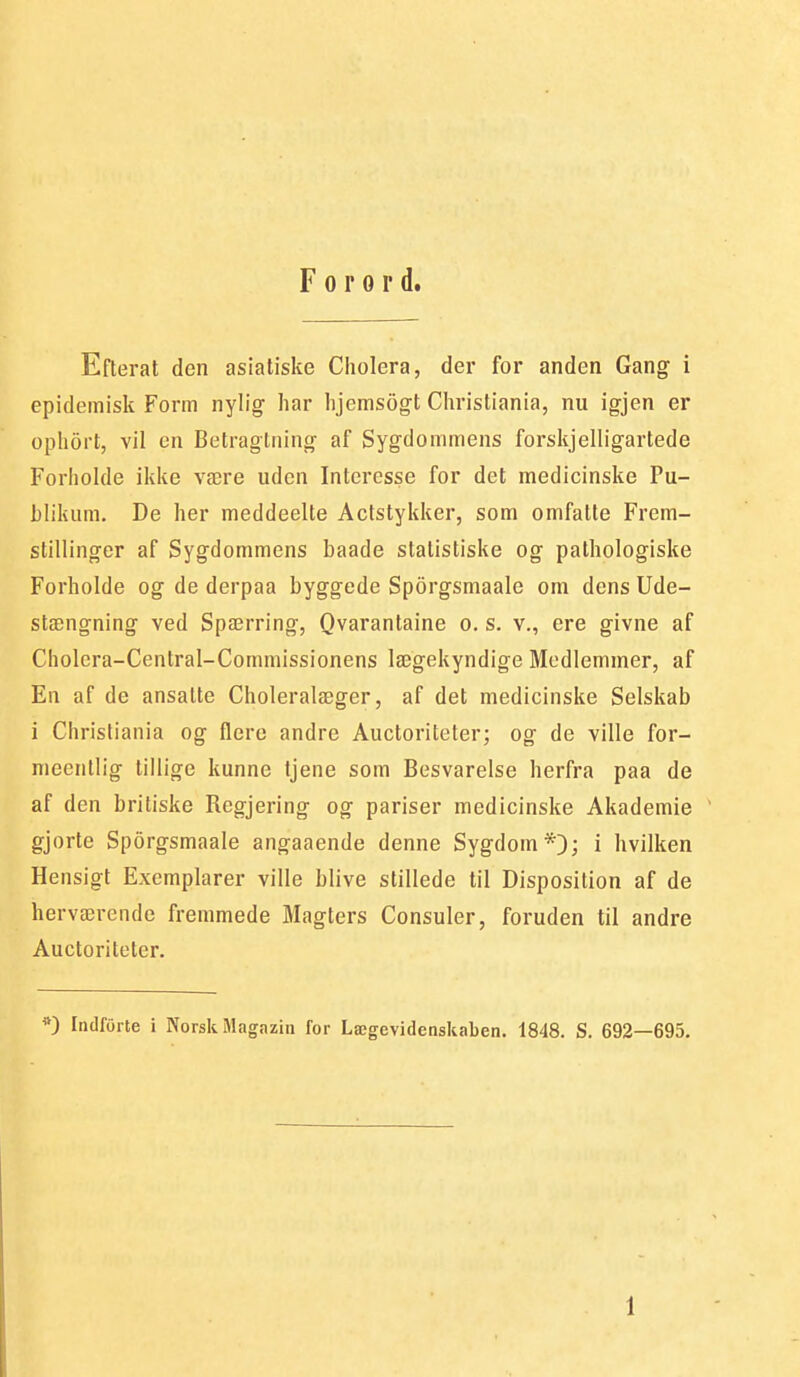 Forord. Efterat den asiatiske Cholera, der for anden Gang i epidemisk Form nylig har hjemsogt Christiania, nu igjen er ophort, vil en Betragtning af Sygdommens forskjelligartede Forholde ikke være uden Interesse for det medicinske Pu- hlikiim. De her meddeelte Actstykker, som omfatte Frem- stillinger af Sygdommens baade statistiske og pathologiske Forholde og de derpaa hyggede Sporgsmaale om dens Ude- stængning ved Spærring, Qvarantaine o. s. v., ere givne af Cholcra-Central-Commissionens lægekyndige Medlemmer, af En af de ansatte Choleralæger, af det medicinske Selskab i Christiania og flere andre Auctoriteter; og de ville for- nieentlig tiilige kunne tjene som Besvarelse herfra paa de af den britiske Regjering og pariser medicinske Akademie gjorte Sporgsmaale angaaende denne Sygdom*;); i hvilken Hensigt Exemplarer ville blive stillede til Disposition af de herværende fremmede Magters Consuler, foruden til andre Auctoriteter. Indforte i Norsk Magazin for Lægevidenskaben, 1848. S. 692—695.