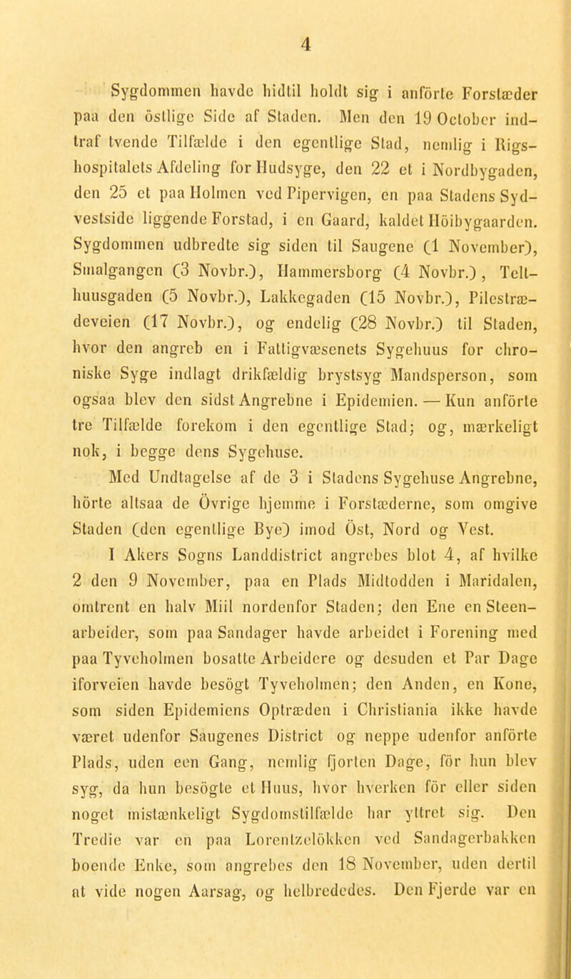 Sygdommcn havde hidtil holdt sig i anforle Forslæder paa den osllige Side af Staden. Men den 19 Oclobcr ind- traf tvende Tilfælde i den egentlige Stad, nemlig i lligs- hospitalets Afdeling forHudsyge, den 22 et i Nordbygaden, den 25 et paa Holmen ved Pipervigen, en paa Stadens Syd- vestside liggende Forstad, i en Gaard, kaldet Iloibygaarden. Sygdommen udbredte sig siden til Sangene Cl November), Smalgangcn (3 Novbr.), Hammersborg (4 Novbr.) , Tell- luuisgaden (5 Novbr.), Lakkcgaden C15 Novbr.), Pilestræ- deveien (17 Novbr.), og endelig (28 Novbr.) til Staden, hvor den angreb en i Fattigvæsenets Sygehuus for chro- niske Syge indlagt drikfældig brystsyg Mandsperson, som ogsaa blev den sidst Angrebne i Epidemien. — Kun anforle tre Tilfælde forekom i den egentlige Stad; og, mærkeligt nok, i begge dens Sygehuse. Med Undtagelse af de 3 i Stadens Sygehuse Angrebne, h5rte altsaa de Ovrige hjemme i Forstæderne, som omgive Staden (den egentlige Bye) imod Ost, Nord og Vest. I Akers Sogns Landdistrict angrebes blot 4, af hvilke 2 den 9 November, paa en Plads Midtodden i Maridalen, omtrent en halv Miil nordenfor Staden; den Ene en Steen- arbeider, som paa Sandager havde arbeidet i Forening med paa Tyveholmen bosatte Arbeidere og desuden et Par Dage iforveien havde besogt Tyveholmen; den Anden, en Kone, som siden Epidemiens Optræden i Christiania ikke havde været udenfor Saugenes District og neppe udenfor anforte Plads, uden een Gang, nemlig fjorten Dage, for hun blev syg, da hun besogte et Huus, hvor hverken for eller siden nogct mistænkeligt Sygdomstilfælde har yltret sig. Den Tredie var en paa Lorenlzolokken ved Sandagerbakken boende Enke, som angrebes den 18 November, uden deri il at vide nogen Aarsag, og helbrcdedes. Den Fjerde var en