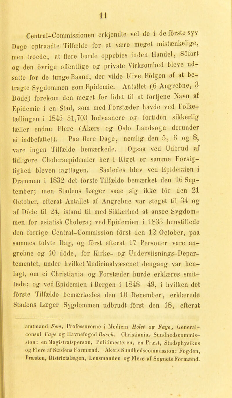 Cenlral-Commissionen erkjendle vel de i de forslo syv Dage oplraadte Tilfælde for at være meget mislænkelige, niea troede, at Uere burde oppebies iiiden Handel, Sofart og den ovrige onenllige og private Virksomhed blcve ud- salte for de lunge Baand, der vilde blive Fiilgen af at be- tragle Sygdotnmcn som Epidemie. Antallet (3 Angrebne, 3 Dode) forekom den meget for lidct til at fortjene Navn af Epidemie i en Stad, som med Forstæder havde ved Folke- tællingen i 1845 31,703 Indvaanere og fortiden sikkerlig tællor cndnu Flere CAkers og Oslo Landsogn derunder ei indbefalteQ. Paa flere Dage, nemlig den 5, 6 og 8, vare ingen Tilfælde bemærkede. Ogsaa ved Udbrud af tidligere Choleraepidemier her i Rigel er samme Forsig- tighed bleven iagltagen. Saaledes blev ved Epideir.ien i Drammen i 1832 det forsto Tilfælde bemærket den 16 Sep- tember; men Stadens Læger saae sig ikke for den 21 Oclober, eflerat Antallet af Angrebne var steget til 34 og af Dode til 24, istand til med Sikkerlied at ansee Sygdom- men for asiatisk Cholera; ved Epidemien i 1833 henstillede den forrige Central-Commission forst den 12 Oclober, paa sammes tolvte Dag, og forst eflerat 17 Personer vare an- grebne og 10 dode, for Kirke- og Uiiderviisnings-Depar- tcmentet, under hvilket Medicinalvæsenet dengang var hen- lagt, om ei Christiania og Forstæder burde erklæres smit- tede; og ved Epidemien i Bergen i 1848—49, i hvilken det forsle Tilfælde bemærkedes den 10 December, erklærede Stadens Læger Sygdommen udbrudt forst den 18, eflerat amlmand Sem, Professorcrne i Medicin Holst og Faye, Gencral- consul Faye og Mavnefogcd Rasch. Chiistianias Sundhedscominis- sion: en Magistratspcrson, Polilimestcien, cn Præst, Stadspliysikus og Flere afSladeiis Forniænd. Akers Sundhedscoinniission: Fogden, Præslcn, Uistriclslægcn, Lcnsniandcn og Flere af Sognets I<orraænd.