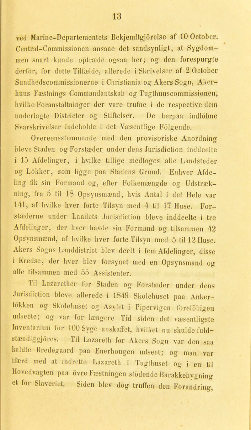 ved jyiariiie-Departcmentets BekjcncUcrjorelse af 10 Octobcr. Central-Coinmissionen ansaae det sandsynligf , at Sygdom- meii snart kunde oplræde ogsaa licr; og den forespurgte derfor, for delte Tilfælde, allerede i Skrivelser af 2 October Sundhedscominissionerne i Cliristiania og Akers Sogn, Aker- huus Fæstnings Commandantskab og Tnglhiuiscomtnissionen, hvilke Foranstaltninger der vare trufne i de respective dem underlagte Districter og Stiftelser. De herpaa indlobne Svarskrivelser indeholde i det Væsenllige Folgende. Overeensstemmende med den provisoriske Anordning bleve Staden ogForstæder under dens Jurisdiclion inddeelte i 15 Afdelinger, i hvilke tillige medtoges alle Landsteder og Lokker, som ligge paa Stadens Grund. Enhver Afdc- ling fdt sin Formand og, efter Folkemængde og Udstræk- ning, fra 5 til 18 Opsynsniænd, hvis Antal i det Hele var 141, af hvilke hver forte Tilsyn med 4 til 17 Huse. For- stæderne under Landets Jurisdiclion bleve inddeelte i tre Afdelinger, der hver havde sin Formand og tilsanimen 42 Opsynsmænd, af hvilke hver forte Tilsyn med 5 til 12 Huse. Akers Sogns Landdislrict blev deelt i fem Afdelinger, disse i Kredse, der hver blev forsynet med en Opsynsmand og alle tilsammen med 55 Assistenter. Til Lazarether for Staden og Forslæder under dens Jurisdiclion bleve allerede i 1849 Skolehuset paa Anker- lokken og Skolehuset og Asylet i Pipervigen forelobigen udseete; og var for længere Tid siden det væsentligste Inventarium for lOOSyge anskaffet, hvilket nu skulde fuld- stændiggjores. Til Lazarelh for Akers Sogn var den saa kaldte Bredegaard paa Enerhougen udseet; og man var ifærd med al indrelle Lazarelh i Tuglhusel og i en til Hovedvaglen paa ovre Fæslningen stodende Barakkebygning et for Slaveriet. Siden blev dog trulTen den Forandring
