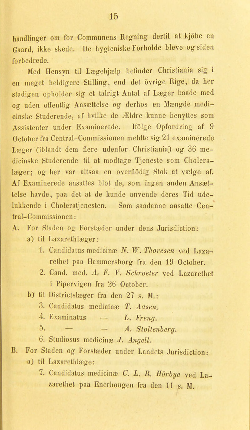 handlinger om for Co.mmiinens Regning dertil at kjobe en Gaard, ikke skade. De hygieniske Forholde bleve og siden forbedrede. Med Hensyn til Lægehjælp befinder Christiania sig i cn meget heldigere Stilling, end det ovrige Rige, da her stadigen opholder sig et talrigt Antal af Læger baade med og uden offentlig Ansæltelse og derhos en Mængde medi- cinske Studerende, af hvilke de Ældre kunne benyttes som Assistenter under Examinerede. Ifolge Opfordring af 9 Octoberfra Central-Commissionen meldte sig 21 examinerede Læger (iblandt dem flere udenfor Christiania) og 36 me- dicinske Studerende til at modtage Tjeneste som Cholera- læger; og her var altsaa en overflodig Stok at vælge af. Af Examinerede ansattes blot de, som ingen anden Ansæt- lelse havde, paa det at de kunde anvende deres Tid ude- lukkende i Choleraljenesten. Som saadanne ansatte Cen- tral-Commissionen : A. For Staden og Forstæder under dens Jurisdiction: a) til Lazarethlæger: 1. Candidalus medicinæ N. W. Thoresen ved Laza- rethet paa Hammersborg fra den 19 October. 2. Cand. med. A, F. V. Schroeter ved Lazarethet i Pipervigen fra 26 October. b) til Districtslæger fra den 27 s. M.: 3. Candidatus medicinæ T. Aasen. 4. Examinatus — L. Freng. 5. — — A. Stoltenberg. 6. Studiosus medicinæ J. Angell. B. For Staden og Forstæder under Landets Jurisdiction: a) til Lazarelhlæge: 7. Candidatus medicinæ C. L. R. Horhye ved La- zarethet paa Enerhougen fra den 11 s. M.