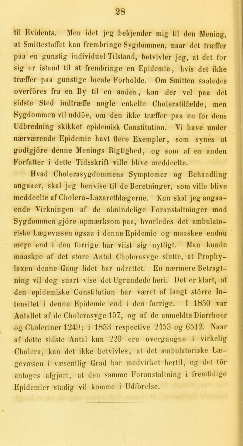 lil Evidents. Men idet jeg- bekjender mig lil den Mening, at SmilleslofTel kan frembringe Sygdommen, naar det træffer paa en gunstig individuel Tilstand, betvivler jeg, at det for sig er Island til at frembringe en Epidemie, hvis det ikke træffer paa gunstige locale Forholde. Om Smitten saaledes overfores fra en By til en anden, kan der vel paa det sidste Sted indtræffe nogle enkelte Choleratilfælde, men Sygdommen vil uddoe, om den ikke træffer paa en for dens Udbredning skikket epidemisk Conslilution. Yi have under nærværende Epidemie havt flere Exempler, som synes at godtgjore denne Menings Rigtighed, og som af en anden Forfatter i dette Tidsskrift ville blive meddeelte. Hvad Cholerasygdommens Symptomer og Behandling angaaer, skal jeg henvise til de Beretninger, som ville blive meddeelte afCholera-Lazarethlægcrne. Kun skal jeg angaa- ende Virkningen af de almindelige Foranstaltninger mod Sygdommen gjore opmærksom paa, hvorledes det ambulato- riske Lægevæsen ogsaa i denne Epidemie og maaskee endnu mefe end i den forrige har viist sig nytligt. Man kunde maask.ee af det store Anlal Cholerasyge slutte, at Prophy- laxen denne Gang lidet har udrettet. En nærmere Betragt- ning vil dog snart vise det Ugrundedo heri. Det er klart, at den epidemiske Constitution har været af langt storre In- tensitet i denne Epidemie end i den forrige. I 1850 var Antallet af de Cholerasyge 157, og af de anmeldte Diarrhocr og Choleriner 1249; i 1853 respective 2453 og 6512. Naar af dette sidste Antal kun 220 ere overgangne i virkelig Cholora, kan det ikke betvivles, at det ambulatoriske Læ- gevæsen i væsenllig Grad har medvirket hertil, og det lor anlages afgjort, at den samme Foranstaltning i fremtidige Epidemier sladig vil komme i Udforelsc.