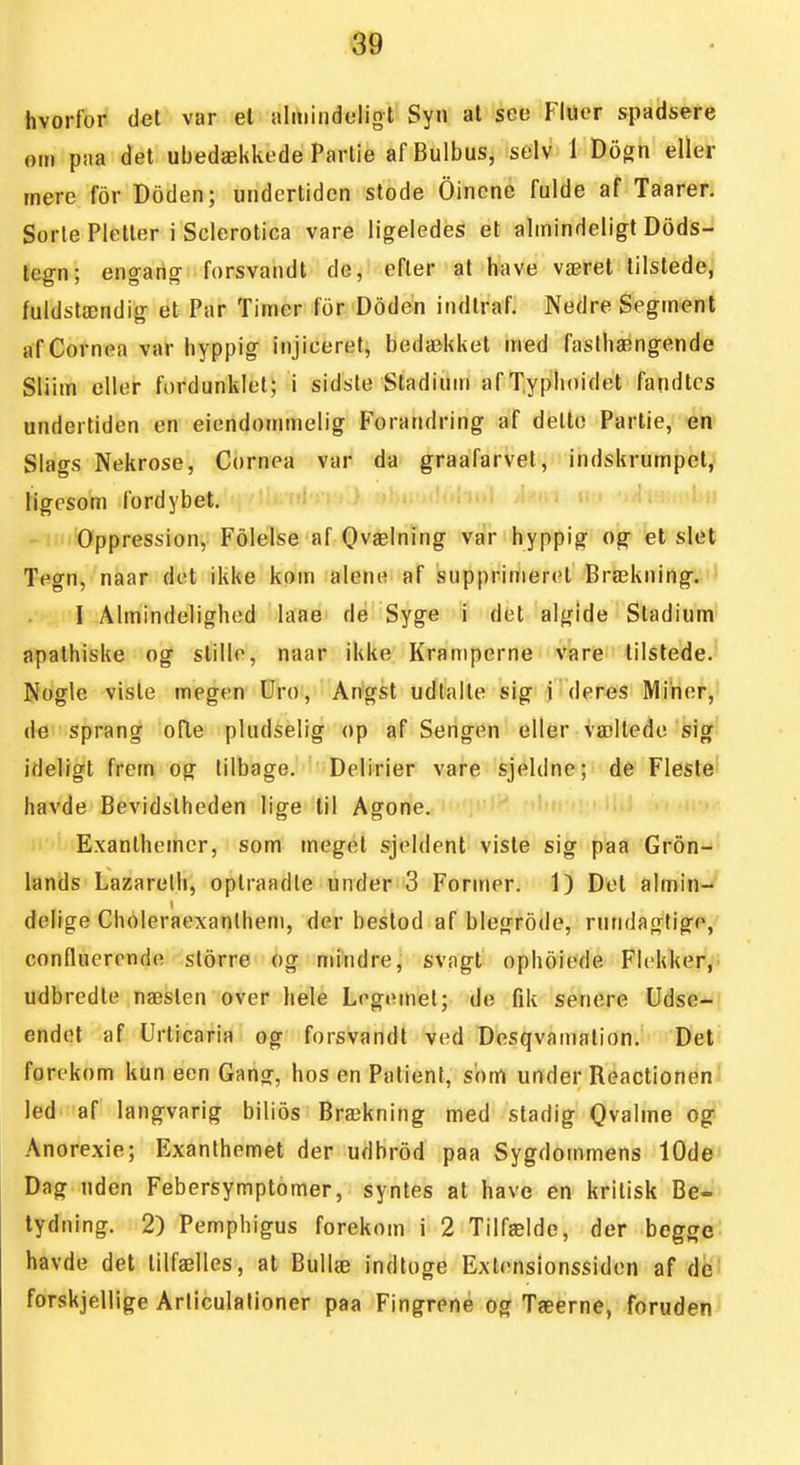 hvorfor det var el iilitiiiideliot Syn al sea Fluer spadsere om paa det ubedækkede Parlie afBulbus, selv 1 Dogn eller mere for Doden; undertiden stode Oincne fulde af Taarer. Sorte Pletter i Scierotica vare ligeledes et almindeligt Dods- legn; engang forsvandt de, efter al have været tilstede, fuldstændig et Par Timer for Doden indtraf. Nedre Segment afCornea var hyppig injiceret, bedækket med fasthængende Sliim eller fordunklet; i sidsle Stadium af Typlioidet fandtcs undertiden en eiendommelig Forandring af detto Partie, en Slags Nekrose, Cornea var da graafarvet, indskrumpet, ligesom fordybet. Oppression, Folelse af Qvælning var hyppig og et slet Tegn, naar det ikke kom alene af supprimerel Brækning.,'1 I Almindelighed laae de Syge i det alglde Stadium apathiske og stille, naar ikke Kran)perne vare tilstede. Nogle visle megen Uro, Angst udtalle sig i deres Miner, (le sprang ofte pludselig op af Sengen eller væltede sig ideligt frem og lilbage. Delirier vare sjeldne; de Fleste havde Bevidstheden lige til Agone. ' ' Exanthemcr, som meget sjeldent viste sig paa Gron- lands Lazareth, oplraadte under 3 Former. 1) Del almin- delige Choleraexanlhem, der bestod af blegrode, rundagtige, confluercnde slorre og mindre, svngt ophoiede Flekker, udbredte næslen over hele Legemet; de fik senere Udse- endet af Urticaria og forsvandt ved Desqvamalion. Det forekom kun een Gang, hos en Patient, som under Reactionen led af langvarig bilios Brækning med stadig Qvalme og-- Anorexie; Exanlhemet der udbrod paa Sygdommens 10de Dag uden Febersymptomer, syntes al have en kritisk Be- tydning. 2) Pemphigus forekom i 2 Tilfælde, der begge havde det tilfælles, at Bullæ indtoge Extenslonssiden af db^ forskjellige Arliculalioner paa Fingrene og Tæerne, foruden