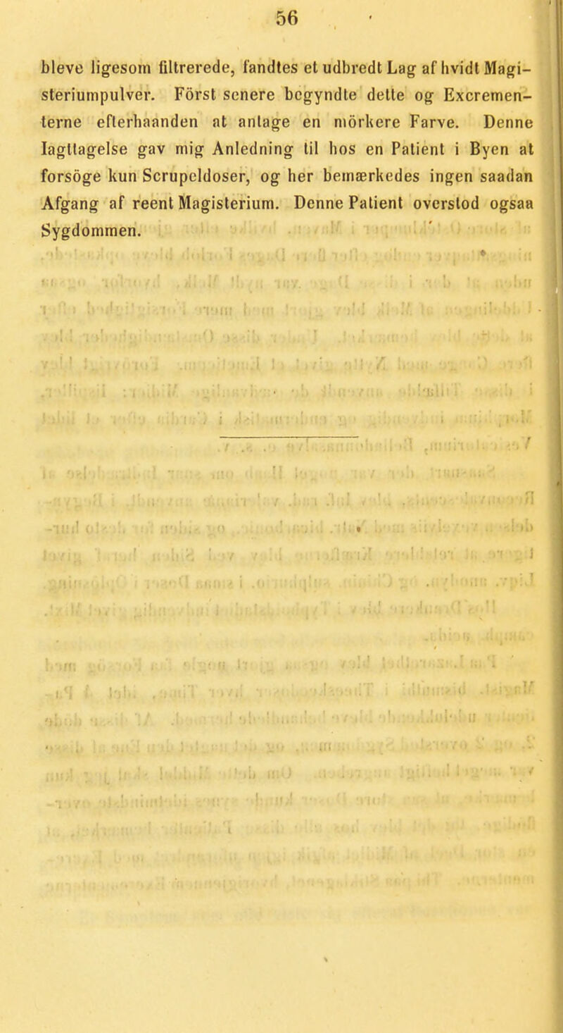 bleve ligesom filtrerede, fandtes et udbredt Lag af hvidl Magi- sleriumpulver. Forst senere bcgyndte delte og Excremen- terne eflerhaanden at anlage en niorhere Farve. Denne lagtlagelse gav mig Anledning til Iios en Palient i Byen at forsoge kun Scrupeldoser, og her bemærkedes ingen saadan Afgang af reent Magisterium. Denne Patient overslod ogsaa Sygdonimen,
