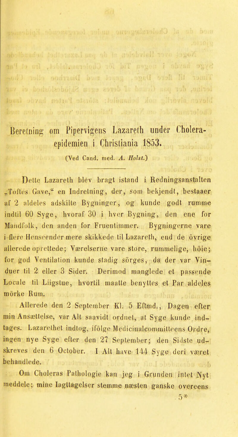 Beretning oFn Pipervigens Lazaredi under Cholera- epidemien i Chrisliania 1853. CVed Cand. med. A. Holst.) Detle Lazarelh blev bragt istand i Redningsanstallen „T()fl('s Gave, en Indrelning, der, som bekjendt, beslaaer af 2 aldeles adskilte Bygninger, og kunde godt ruinme indtil 60 Syge, hvoraf 30 i hvor Bygning, den ene for Matidfolk, den anden for Fruentimmer. Bygningerne vare i flere Henseender mere skikkede til Lazarelh, end de ovrige allerede oprettede; Værelserne vare store, rummelige, hoie; for god Ventilation kunde stadig sorges, da der var Vin-», duer til 2 eller 3 Sider. Derimod manglede et passende Locale til Liigstue, hvortil maalle benyttes et Par aldeles morke Rum. Allerede den 2 September Kl. 5 Eflmd., Dagen efter min Ansættelse, var Alt saavidt ordnet, at Syge kunde. ind-rj tåges. Lazarelhet indlog, ifolge Medicinalcommitleens Ordre, ingen nye Syge efter den 27 September; den Sidste udri skreves den 6 Oclober. I All have 144 Syge deri været behandlede. j, Om Choleras Pathologie kan jeg i Grunden intet Nyt meddele; mine lagltagelser stemme næsten ganske overeens 5*