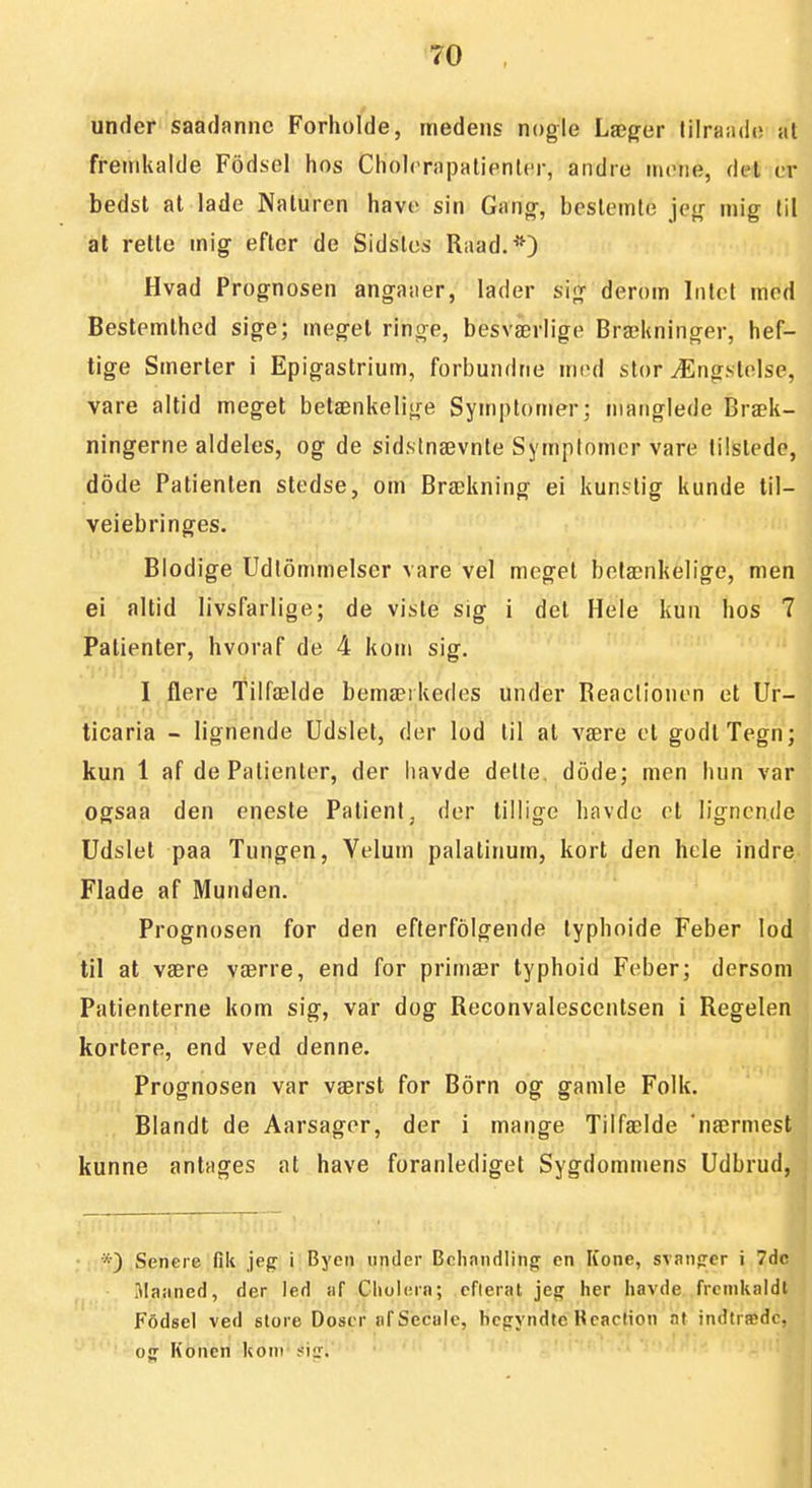 under saadanne Forholde, medens nogle Lægder lilraiulo al fremkalde Fddsel hos ChohTapatienler, andre inctie, del ur bedst at lade Naturen have sin Gang-, bestemte jeg mig til at rette mig efter de Sidstes Riiad.*) Hvad Prognosen angaaer, lader sig derom Intet med Bestemthed sige; meg-et ringe, besværlige Brækninger, hef- tige Smerter i Epigastrium, forbundne mrd stor Ængstolse, vare altid meget betænkelige Symptomer; manglede Bræk- ningerne aldeles, og de sidstnævnte Symptomer vare tilstede, dode Patienten stedse, om Brækning ei kunstig kunde til- veiebringes. Blodige Udiommelser vare vel meget betænkelige, men ei altid livsfarlige; de viste sig i det Hele kun hos 7 Patienter, hvoraf de 4 kom sig. I flere Tilfælde bemæikedes under Reaclionen et Ur- ticaria - lignende Udslet, der lod til at være et godt Tegn; kun 1 af de Patienter, der havde dette, dode; men hun var ogsaa den eneste PatienI, der tillige havde et lignende Udslet paa Tungen, Velum palatinum, kort den hele indre Flade af Munden. Prognosen for den eflerfolgende typhoide Feber lod til at være værre, end for primær typhoid Feber; dersom Patienterne kom sig, var dog Reconvalescentsen i Regelen kortere, end ved denne. Prognosen var værst for Born og gamle Folk. Blandt de Aarsagor, der i mange Tilfælde 'nærmest kunne antages at have foranlediget Sygdommens Udbrud, *) Senere fik jeg i Byen tinder Behandling en Kone, svanfrer i 7dc Majined, der led af Cliolern; cflerat jeg her havde fremkaldt F6dsel ved store Doser afSecule, bcgyndte Beaction nt indtræde, og Konen kom fiir. ■ ..