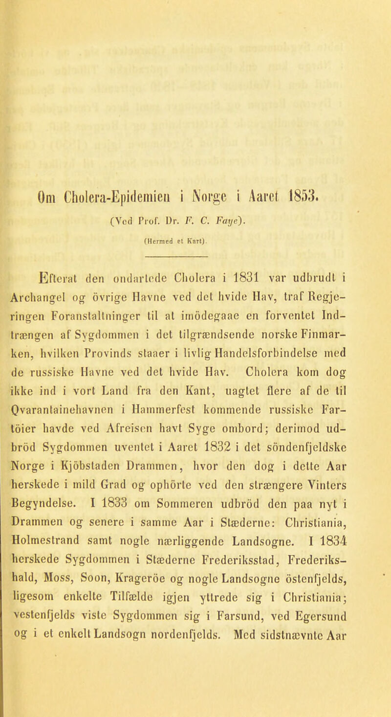 Om Cholera-Epidemieii i Norge i Aai'e( 1853. (Ved Piof. Ur. F. C. Faye'). (Hermed et Kart). Efterat den oiuiaiicde Cliolera i 1831 var udbrudl i Archangel og ovrige Havne ved det hvide Hav, traf Regje- ringen Foranslallninger til al imodegaae en forventet Ind- Irængen af Sygdommen i det lilgrændsende norske Finmar- ken, hvilken Provinds staaer i livlig Handelsforbindelse med de russiske Havne ved det hvide Hav. Cholera kom dog ikke ind i vort Land fra den Kant, naglet flere af de lil Qvaranlainehavnen i Hammerfest kommende russiske Far- toier havde ved Afreisnn havt Syge ombord; derimod ud- brod Sygdommen uventet i Aaret 1832 i det sondenfjeldske Norge i Kjobsladen Drammen, hvor den dog i delte Aar herskede i mild Grad og ophorte ved den slrængere Vinters Begyndelse. I 1833 om Sommeren udbrod den paa nyt i Drammen og senere i samme Aar i Stæderne: Christiania, Holmestrand samt nogle nærliggende Landsogne. I 1834 herskede Sygdommen i Stæderne Frederiksstad, Frederiks- hald, Moss, Soon, Krageroe og nogle Landsogne ostenfjelds, ligesom enkelte Tilfælde igjen yttrede sig i Christiania; vestenfjelds viste Sygdommen sig i Farsund, ved Egersund og i et enkelt Landsogn nordenfjelds. Med sidstnævnle Aar