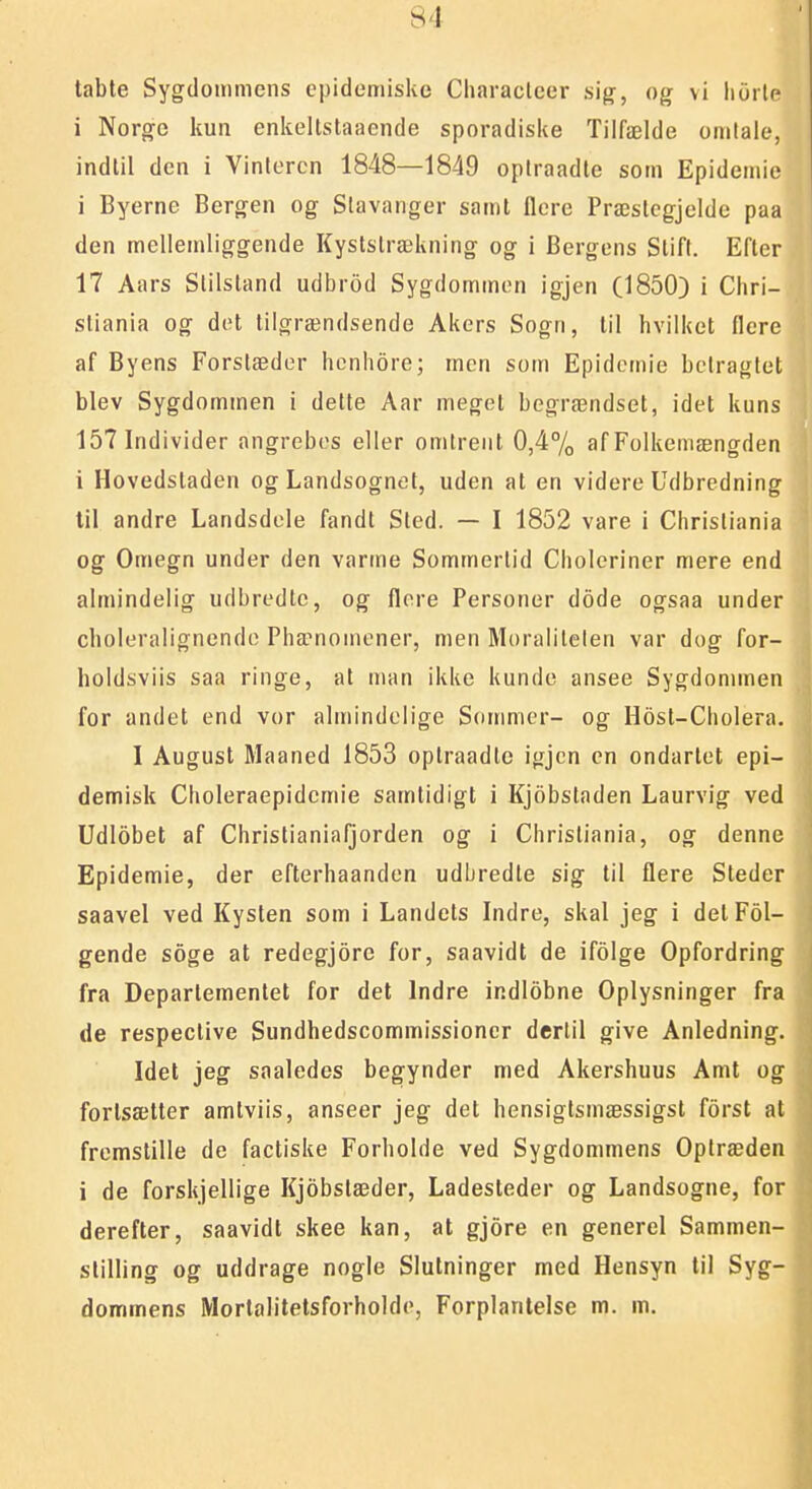 tabte Sygdommens epidemiske Cliaraclcer sig, og vi iiurle i Norge kun enkellstaaende sporadiske Tiifælde omlale, indtil den i Vinteren 1848—1849 optraadle som Epideniie i Byerne Bergen og Stavanger samt flere Præslcgjelde paa den mellemliggende Kyslslrækning og i Bergens Stift. Efter 17 Aars Slilstand udbrod Sygdommon igjen (1850) i Chri- stiania og det tilgrændsende Akers Sogn, til hvilket flere af Byens Forslædor henhore; men som Epidemie belraglet blev Sygdommen i dette Aar meget begrændset, idet kuns 157 Individer angrebes eller omtrent 0,4% af Folkemængden i Hovedstaden og Landsognet, uden at en videre Udbredning til andre Landsdele fandt Sted. — I 1852 vare i Christiania og Omegn under den varme Sommertid Choleriner mere end almindelig udbredtc, og flere Personer dode ogsaa under cboleralignende Phænomener, men Moraliteten var dog for- holdsviis saa ringe, al man ikke kunde ansee Sygdonnnen for andet end vor almindelige Sonmier- og Host-Cholera, I August Maaned 1853 optraadte igjen en ondartet epi- demisk Choleraepidemie samtidigt i Kjobsladen Laurvig ved Udlobet af Christianiafjorden og i Christiania, og denne Epidemie, der efterhaanden udbredle sig til flere Steder saavel ved Kysten som i Landets Indre, skal jeg i delFol- gende soge at redegjore for, saavidt de ifolge Opfordring fra Departementet for det Indre indlobne Oplysninger fra de respective Sundhedscommissioner dertil give Anledning. Idet jeg saaledes begynder med Akershuus Amt og fortsætter amtviis, anseer jeg det hensigtsmæssigst forst at fremstille de factiske Forholde ved Sygdommens Oplræden i de forskjellige Kjobstæder, Ladesteder og Landsogne, for derefter, saavidt skee kan, at gjore en generel Sammen- stilling og uddrage nogle Slutninger med Hensyn til Syg- dommens Mortalitetsforholde, Forplanlelse m. m.