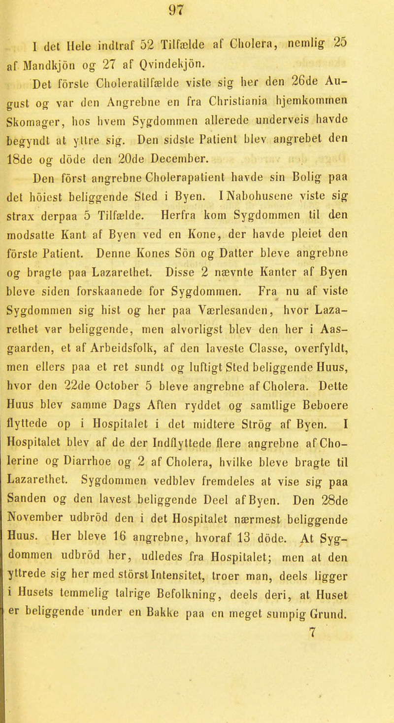 I det Helo indtraf 52 Tilfælde af Cholera, nemlig 25 af Mandkjon og 27 af Qvindekjon. Del forslo Choleralilfælde viste sig her den 26de Au- gust og var den Angrebne en fra Christiania hjemkominen Skomager, hos hvem Sygdommen allerede underveis havde begyndt at yllre sig. Den sidste Palient blev angrebet den 18de og dode den 20de December. Den forst angrebne Cholerapatient havde sin Bolig paa det hoicst beliggende Sted i Byen. I Nabohusene viste sig slrax derpaa 5 Tilfælde. Herfra kom Sygdommen til den modsatte Kant af Byen ved en Kone, der havde pleiet den forste Palient. Denne Kones Son og Datter bleve angrebne og bragte paa Lazarethet. Disse 2 nævnte Kanter af Byen bleve siden forskaanede for Sygdommen. Fra nu af viste Sygdommen sig hist og her paa Værlesanden, hvor Laza- rethet var beliggende, men alvorligst blev den her i Aas- gaarden, et af Arbeidsfolk, af den laveste Classe, overfyldt, men ellers paa et ret sundt og luftigt Sted beliggende Huus, hvor den 22de October 5 bleve angrebne af Cholera. Dette Huus blev samme Dags Aften ryddet og samtlige Beboere flyttede op i Hospitalet i det midlere Strog af Byen. I Hospitalet blev af de der Indflyltede flere angrebne af Cho- lerine og Diarrhoe og 2 af Cholera, hvilke bleve bragte til Lazarethet. Sygdommen vedblev fremdeles at vise sig paa Sanden og den lavest beliggende Deel afByen. Den 28de November udbrod den i det Hospitalet nærmest beliggende Huus. Her bleve 16 angrebne, hvoraf 13 dode. At Syg- dommen udbrod her, udledes fra Hospitalet; men at den yltrede sig her med storstlntensitet, troer man, deels ligger i Husets temmelig talrige Befolkning, deels deri, at Huset er beliggende under en Bakke paa en meget sumpig Grund. 7