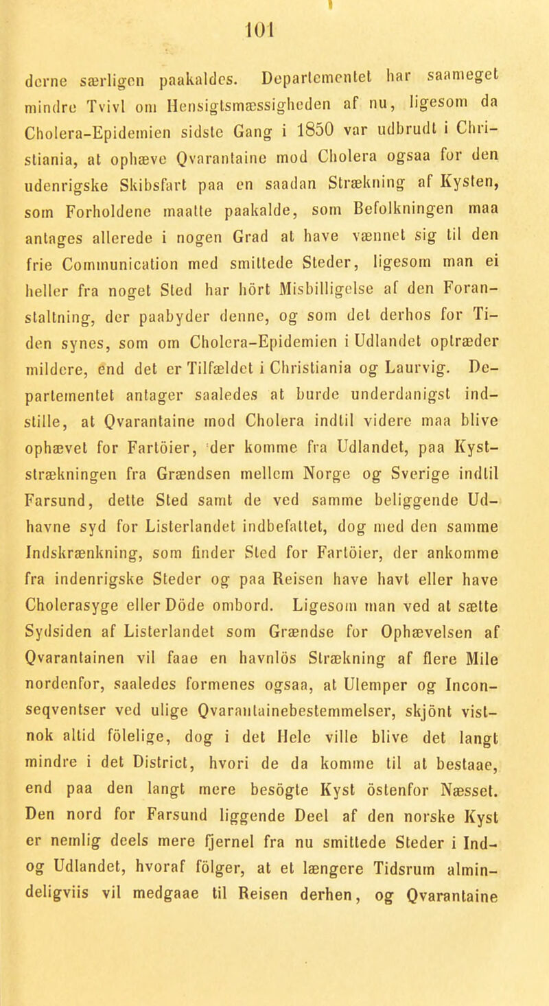 I 101 dorne særligon paakaldcs. Departementet har saanieget mindre Tvivl om Hensiglsmæssigheden af nu, ligesom da Cholera-Epidemien sidsle Gang i 1850 var udbrudl i Chri- stiania, at ophævc Qvarantaine mod Cholera ogsaa for den udenrigske Skibsfart paa en saadan Strækning af Kysten, som Forholdene maalte paakalde, som Befolkningen maa antages allerede i nogen Grad at have vænnel sig til den frie Communicalion med smittede Steder, ligesom man ei heller fra noget Sted har hort Misbilligelse af den Foran- staltning, der paabyder denne, og som det derhos for Ti- den synes, som om Cholera-Epidemien i Udlandet optræder mildere, end det er Tilfældet i Christiania og Laurvig. De- partementet antager saaledes at burde underdanigst ind- stille, at Qvarantaine mod Cholera indlil videre maa blive ophævet for Fartoier, der komme fra Udlandet, paa Kyst- strækningen fra Grændsen mellem Norge og Sverige indlil Farsund, dette Sted samt de ved samme beliggende Ud- havne syd for Listerlandet indbefallet, dog med den samme Indskrænkning, som linder Sted for Fartoier, der ankomme fra indenrigske Steder og paa Reisen have havt eller have Cholcrasyge eller Dode ombord. Ligesom man ved at sætte Sydsiden af Listerlandet som Grændse for Ophævelsen af Qvarantainen vil faae en havnlos Strækning af flere Mile nordenfor, saaledes formenes ogsaa, at Ulemper og Incon- seqventser ved ulige Qvarantainebestemmelser, skjont vist- nok altid folelige, dog i det Hele ville blive det langt mindre i det District, hvori de da komme til al beslaae, end paa den langt mere besogle Kyst ostenfor Næsset. Den nord for Farsund liggende Deel af den norske Kyst er nemlig deels mere fjernel fra nu smittede Steder i Ind- og Udlandet, hvoraf folger, at el længere Tidsrum almin- deligviis vil medgaae til Reisen derhen, og Qvarantaine