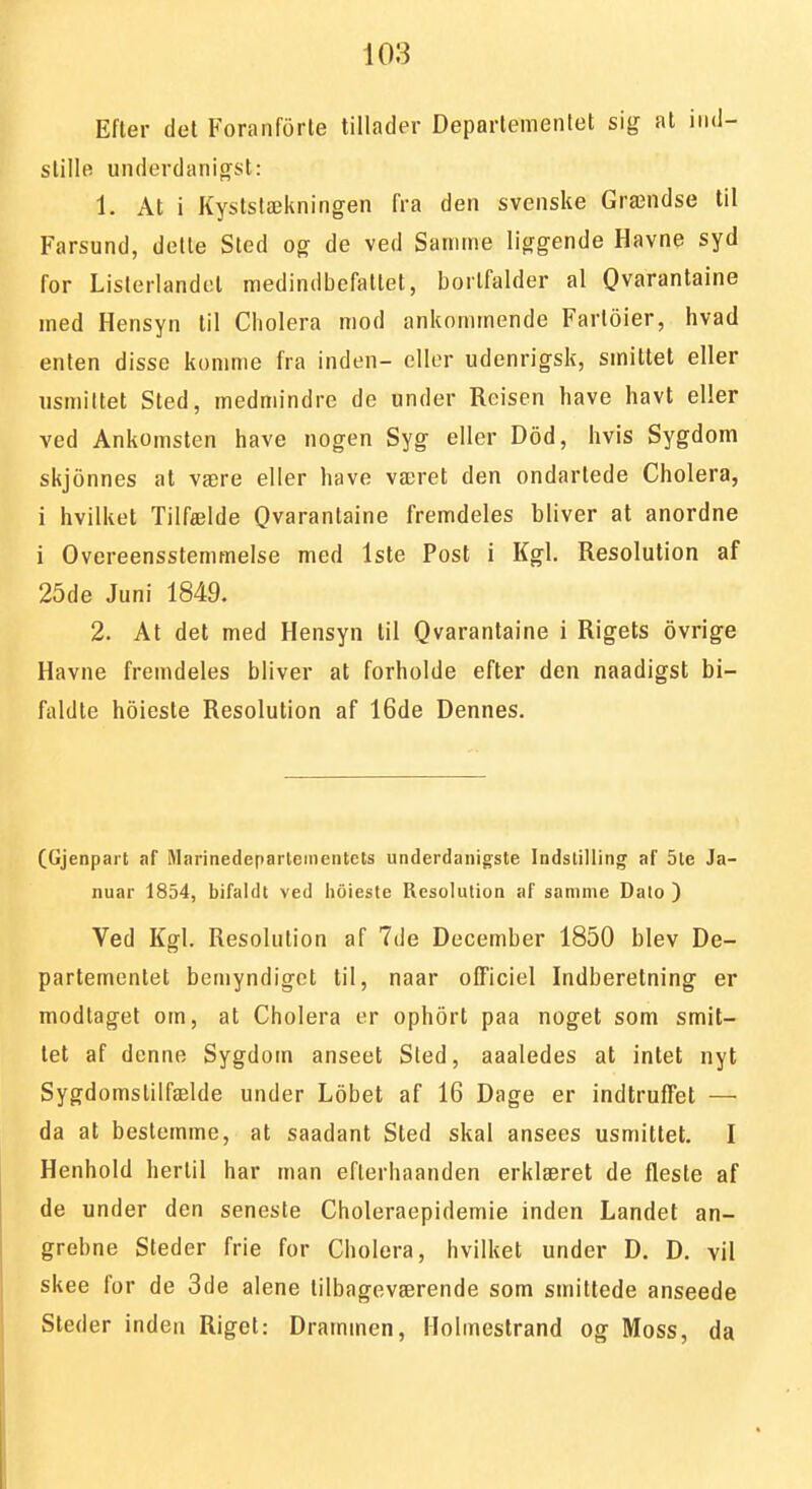 Efter del Foranforte tillader Deparlemenlet sig al iiid- stille underdanigst: 1. At i Kystslækningen fra den svenske Grændse til Farsund, delle Sted og de ved Samme liggende Havne syd for Lislerlandel medindbefallel, bortfalder al Qvaranlaine med Hensyn til Cholera mod ankommende Farleier, hvad enten disse komme fra inden- eller udenrigsk, smittet eller usmittet Sted, medmindre de under Reisen have havt eller ved Ankomsten have nogen Syg eller Dod, hvis Sygdom skjonnes at være eller have været den ondartede Cholera, i hvilket Tilfælde Qvarantaine fremdeles bliver al anordne i Overeensstemmelse med Iste Post i Kgl. Resolution af 25de Juni 1849. 2. At det med Hensyn til Qvarantaine i Rigets ovrige Havne fremdeles bliver at forholde efter den naadigst bi- faldle holeste Resolution af 16de Dennes. CGjenpart af Marinedeparleinentets underdanigste Indstilling af 5le Ja- nuar 1854, bifaldt ved hoieste Resolution af samme Dato ) Ved Kgl. Resolution af 7de December 1850 blev De- partementet bemyndiget til, naar ofTiciel Indberetning er modtaget om, at Cholera er ophort paa noget som smit- tet af denne Sygdom anseet Sled, aaaledes at intet nyt Sygdomslilfælde under Lobet af 16 Dage er indtruffel — da at bestemme, at saadant Sted skal ansees usmittet. I Henhold hertil har man eflerhaanden erklæret de fleste af de under den seneste Choleraepidemie inden Landet an- grebne Steder frie for Cholera, hvilket under D. D. vil skee for de 3de alene lilbageværende som smittede anseede Steder inden Riget: Drammen, Holmestrand og Moss, da