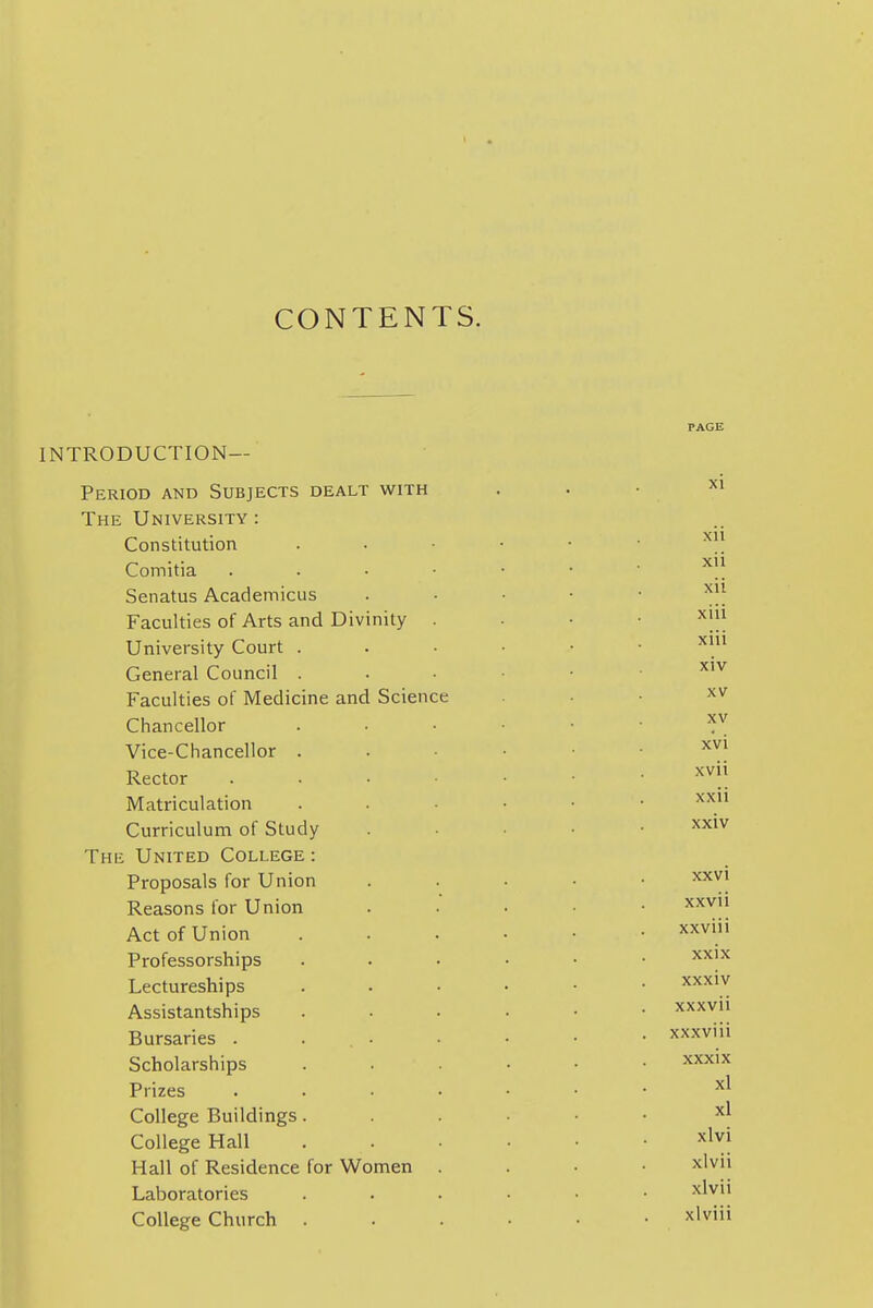 CONTENTS. introduction- Period AND Subjects dealt with The University : Constitution Comitia . . . • Senatus Academicus Faculties of Arts and Divinity . University Court . General Council . Faculties of Medicine and Science Chancellor Vice-Chancellor . Rector . . . • Matriculation Curriculum of Study The United College : Proposals for Union Reasons for Union Act of Union Professorships Lectureships Assistantships Bursaries . ... Scholarships Prizes .... College Buildings. College Hall Hall of Residence for Women . Laboratories College Church