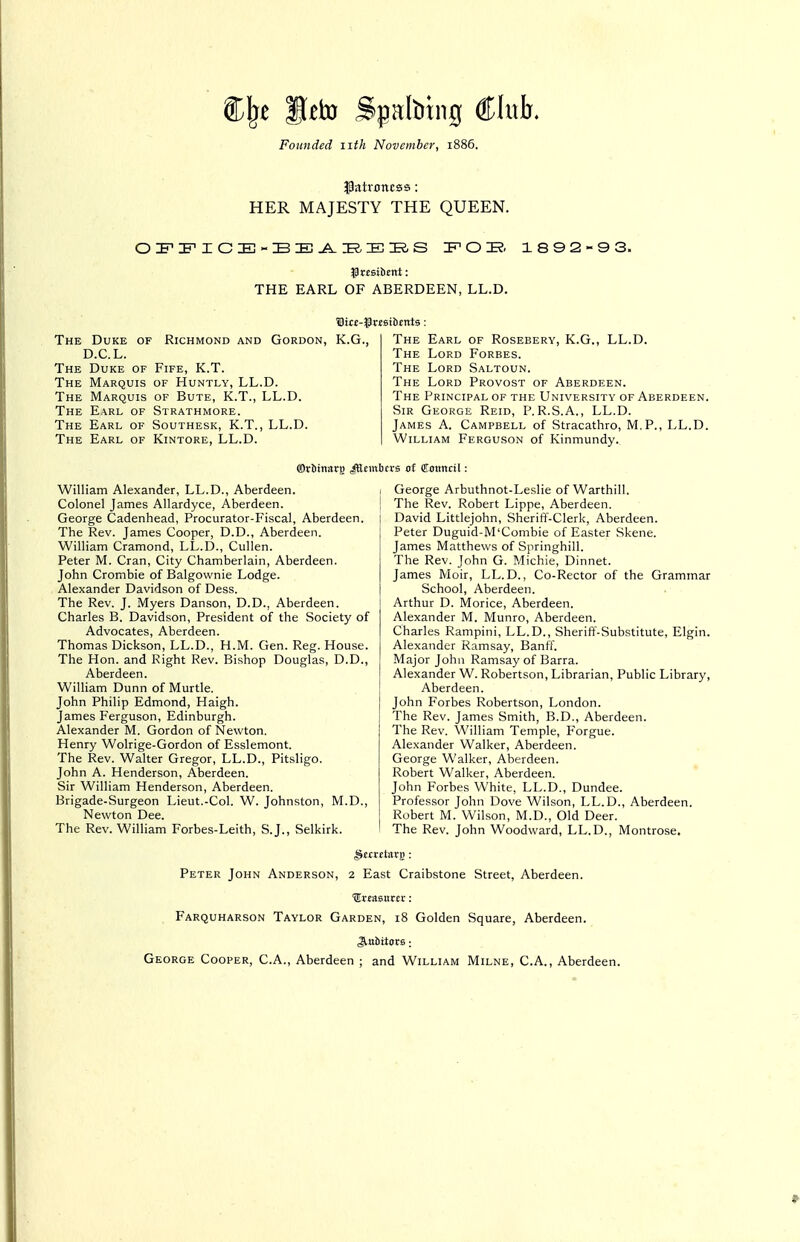 Cl^e Seto Spalbtng Club. Founded iith November, 1886. ^Pntrcncss: HER MAJESTY THE QUEEN. 0^^:FICE-BE-A.iaEK,S r'OK. 1892-9 3. THE EARL OF ABERDEEN, LL.D. The Duke of Richmond and Gordon, Kj D.C.L. The Duke of Fife, K.T. The Marquis of Huntly, LL.D. The Marquis of Bute, K.T., LL.D. The Earl of Strathmore. The Earl of Southesk, K.T., LL.D. The Earl of Kintore, LL.D. I., The Earl of Rosebery, K.G., LL.D. The Lord Forbes. The Lord Saltoun. The Lord Provost of Aberdeen. The Principal of the University of Aberdeen. Sir George Reid, P. R.S.A., LL.D. James A. Campbell of Stracathro, M.P., LL.D. William Ferguson of Kinmundy. fflrtitia*!) JtltittbcvB of fflottncil: William Alexander, LL.D., Aberdeen. Colonel James Allardyce, Aberdeen. George Cadenhead, Procurator-Fiscal, Aberdeen. The Rev. James Cooper, D.D., Aberdeen. William Cramond, LL.D., Cullen. Peter M. Cran, City Chamberlain, Aberdeen. John Crombie of Balgownie Lodge. Alexander Davidson of Dess. The Rev. J. Myers Danson, D.D., Aberdeen. Charles B. Davidson, President of the Society of Advocates, Aberdeen. Thomas Dickson, LL.D., H.M. Gen. Reg. House. The Hon. and Right Rev. Bishop Douglas, D.D., Aberdeen. William Dunn of Murtle. John Philip Edmond, Haigh. James Ferguson, Edinburgh. Alexander M. Gordon of Newton. Henry Wolrige-Gordon of Esslemont. The Rev. Walter Gregor, LL.D., Pitsligo. John A. Henderson, Aberdeen. Sir William Henderson, Aberdeen. Brigade-Surgeon Lieut.-Col. W. Johnston, M.D., Newton Dee. The Rev. William Forbes-Leith, S.J., Selkirk. I George Arbuthnot-Leslie of Warthill. : The Rev. Robert Lippe, Aberdeen. David Littlejohn, Sheriff-Clerk, Aberdeen. Peter Duguid-M'Combie of Easter Skene. James Matthews of Springhill. The Rev. John G. Michie, Dinnet. James Moir, LL.D., Co-Rector of the Grammar School, Aberdeen. Arthur D. Morice, Aberdeen. Alexander M. Munro, Aberdeen. Charles Rampini, LL.D., Sherift'-Substitute, Elgin. Alexander Ramsay, Banff. Major John Ramsay of Barra. Alexander W. Robertson, Librarian, Public Library, Aberdeen. John Forbes Robertson, London. The Rev. James Smith, B.D., Aberdeen. The Rev. William Temple, Forgue. Alexander Walker, Aberdeen. George Walker, Aberdeen. Robert Walker, Aberdeen. John Forbes White, LL.D., Dundee. Professor John Dove Wilson, LL.D., Aberdeen. Robert M. Wilson, M.D., Old Deer. ' The Rev. John Woodward, LL.D., Montrose. Peter John Anderson, 2 East Craibstone Street, Aberdeen. ■(Ertasttrcr: Farquharson Taylor Garden, 18 Golden Square, Aberdeen. Jlubttors: George Cooper, C.A., Aberdeen ; and William Milne, C.A., Aberdeen.