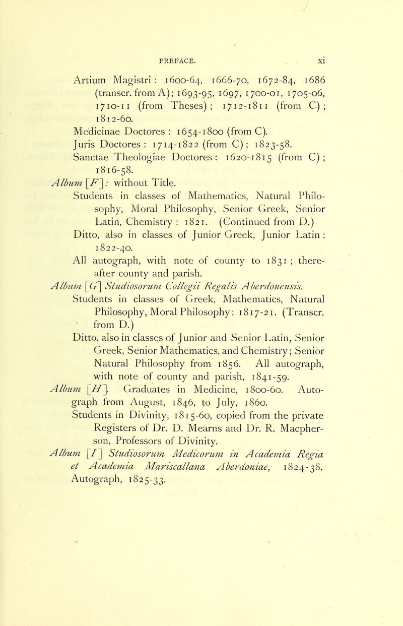 Artium Magistri : 1600-64, 1666-70, 1672-84, 1686 (transcr. from A); 1693-95, 1697, 1700-01, 1705-06, 1710-11 (from Theses); 1712-1811 (from C) ; 1812-60. Medicinae Doctores : 1654-1800 (from C). Juris Doctores: 1714-1822 (from C); 1823-58. Sanctae Theologiae Doctores: 1620-1815 (from C) ; 1816-58. Album \_F'\ -■ without Title. Students in classes of Mathematics, Natural Philo- sophy, Moral Philosophy, Senior Greek, Senior Latin, Chemistry: 1821. (Continued from D.) Ditto, also in classes of Junior Greek, Junior Latin : 1822-40. All autograph, with note of county to 1831 ; there- after county and parish. Album Studiosorum Collegii Regalis Aberdonensis. Students in classes of Greek, Mathematics, Natural Philosophy, Moral Philosophy: 1817-21. (Transcr. from D.) Ditto, also in classes of Junior and Senior Latin, Senior Greek, Senior Mathematics, and Chemistry; Senior Natural Philosophy from 1856. All autograph, with note of county and parish, 1841-59. Album [//]. Graduates in Medicine, 1800-60. Auto- graph from August, 1846, to July, i860. Students in Divinity, 1815-60, copied from the private Registers of Dr. D. Mearns and Dr. R. Macpher- son, Professors of Divinity. Albtmi [/] Studiosoriun Medicorimi in Academia Regia et Academia Mariscallana Aberdoniae, 1824-38. Autograph, 1825-33.