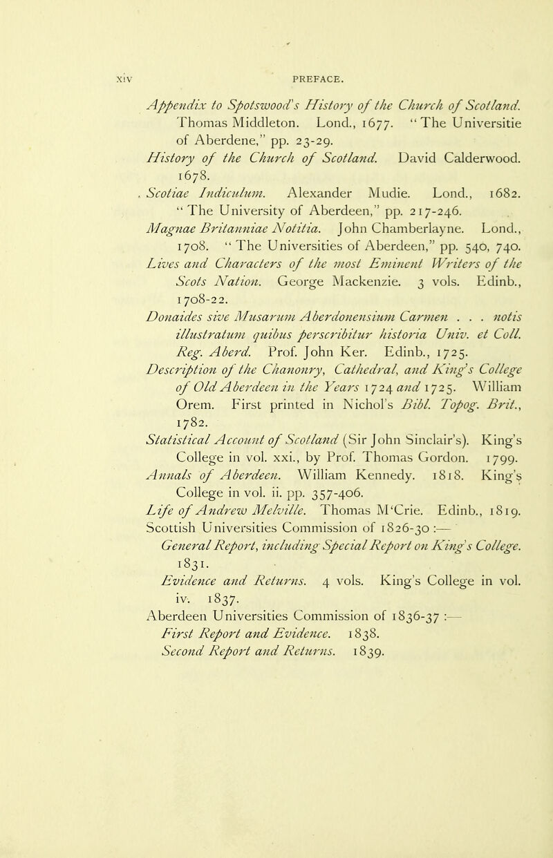 Appendix to Spotswood's History of the Church of Scotland. Thomas Middleton. Lond., 1677. The Universitie of Aberdene, pp. 23-29. History of the Church of Scotland. David Calderwood. 1678. . Scotiae Indiculum. Alexander Mudie. Lond., 1682. The University of Aberdeen, pp. 217-246. Magnae Britanniae Notitia. John Chamberlayne. Lond., 1708. The Universities of Aberdeen, pp. 540, 740. Lives and Characters of the most Eminent Writers of the Scots Nation. George Mackenzie. 3 vols. Edinb., I 708-22. Donaides sive Musarum Aberdonensium Carmen . . . notis ilkistratuni quibus perscribitur historia Univ. et Coll. Reg. Aberd. Prof. John Ker. Edinb., 1725. Description of the Chanonry, Cathedral, and King's College of Old Aberdeen in. the Years 1724 and 1725. William Orem. Eirst printed in Nichol's Bibl. Topog. Brit., 1782. Statistical Account of Scotland (Sir John Sinclair's). King's College in vol. xxi., by Prof. Thomas Gordon. 1799. Annals of Aberdeen. William Kennedy. 1818. King's College in vol. ii. pp. 357-406. Life of Andrew Melville. Thomas M'Crie. Edinb., 1819. Scottish Universities Commission of 1826-30 :— General Report, including Special Report on Kings College. 1831. Evidence and Returns. 4 vols. King's College in vol. iv-. 1837. Aberdeen Universities Commission of 1836-37 :— First Report and Evidence. 1838. Second Report and Returns. 1839.