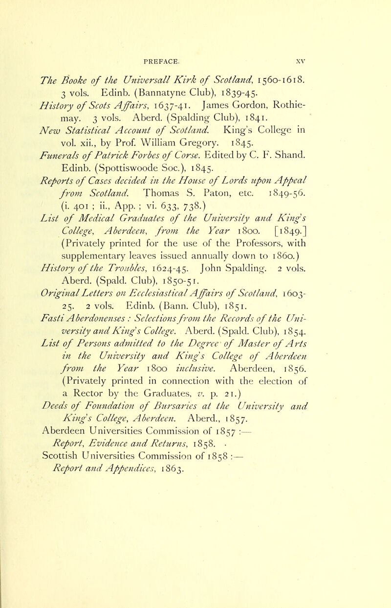 The Booke of the Universall Kirk of Scotland, 1560-1618. 3 vols. Edinb. (Bannatyne Club), 1839-45. History of Scots Affairs, 1637-41. James Gordon, Rothie- may. 3 vols. Aberd. (Spalding Club), 1841. New Statistical Accoimt of Scotland. King's College in vol. xii., by Prof. William Gregory. 1845. Funerals of Patrick Forbes of Corse. Edited by C. F. Shand. Edinb. (Spottiswoode Soc), 1845. Reports of Cases decided in the Honse of Lords 2ipon Appeal from Scotland. Thomas S. Paton, etc. 1849-56. (i. 401 ; ii., App. ; vi. 633, 738.) List of Medical Graduates of the University and Kings College, Aberdeen, f^oui the Year 1800. [1849.] (Privately printed for the use of the Professors, with supplementary leaves issued annually down to i860.) History of the Troubles, 1624-45. John Spalding. 2 vols. Aberd. (Spald. Club), 1850-51. Original Letters on Ecclesiastical Affairs of Scotland, 1603- 25. 2 vols. Edinb. (Bann. Club), 1851. Fasti Aberdonenses : Selections from the Records of the Uni- versity and King s College. Aberd. (Spald. Club), 1854. List of Persons admitted to the Degree of Master of Arts in the University and ICings College of Aberdeen from the Year 1800 inclusive. Aberdeen, 1S56. (Privately printed in connection with the election of a Rector by the Graduates, v. p. 21.) Deeds of Foundation of Bursaries at the University and Kings College, Aberdeen. Aberd., 1857. Aberdeen Universities Commission of 1857 :— Report, Evidence and Returns, 1858. ■ Scottish Universities Commission of 1858 : — Report and Appendices, 1863.