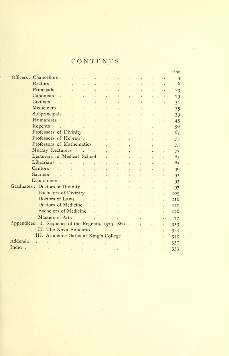 CONTENTS. Officers : Chancellors . Rectors Principals Canonists Civilists Mediciners . Subprincipals Humanists . Regents Professors of Divinity . Professors of Hebrew . Professors of Mathematics Murray Lecturers Lecturers in Medical Schoo Librarians . Cantors Sacrists Economists . Graduates : Doctors of Divinity Bachelors of Divinity Doctors of Laws Doctors of Medicine Bachelors of Medicine Masters of Arts Appendices : L Sequence of the Regents, 1579-1 n. The Nova Fundatio HL Academic Oaths at King's Colle Addenda Index .... 860 3 6 23 29 31 35 39 45 50 67 73 75 77 83 87 go 91 93 97 109 110 120 176 177 313 324 349 352 353