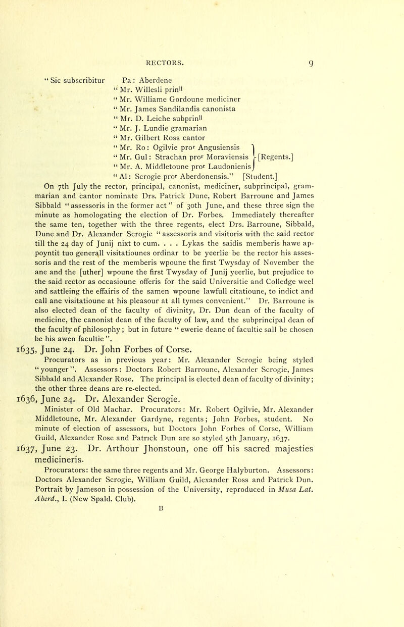  Sic subscribitur Pa : Aberdene  Mr. Willesli prin  Mr. Williame Gordoune mediciner  Mr. James Sandilandis canonista  Mr. D. Leiche subprin  Mr. J. Lundie gramarian  Mr. Gilbert Ross cantor Mr. Ro: Ogilvie pre Angusiensis |  Mr. Gul: Strachan pre Moraviensis r [Regents.]  Mr. A. Middletoune pro' LaudonienisJ  Al: Scrogie pror Aberdonensis. [Student.] On yth July the rector, principal, canonist, mediciner, subprincipal, gram- marian and cantor nominate Drs. Patrick Dune, Robert Barroune and James Sibbald  assessoris in the former act of 30th June, and these three sign the minute as homologating the election of Dr. Forbes. Immediately thereafter the same ten, together with the three regents, elect Drs. Barroune, Sibbald, Dune and Dr. Alexander Scrogie  assessoris and visitoris with the said rector till the 24 day of Junij nixt to cum. . . . Lykas the saidis memberis hawe ap- poyntit tuo generall visitatiounes ordinar to be yeerlie be the rector his asses- soris and the rest of the memberis wpoune the first Twysday of November the ane and the [uther] wpoune the first Twysday of Junij yeerlie, but prejudice to the said rector as occasioune offeris for the said Universitie and Colledge weel and sattleing the effairis of the samen wpoune lawfull citatioune, to indict and call ane visitatioune at his pleasour at all tymes convenient. Dr. Barroune is also elected dean of the faculty of divinity, Dr. Dun dean of the faculty of medicine, the canonist dean of the faculty of law, and the subprincipal dean of the faculty of philosophy ; but in future  ewerie deane of facultie sail be chosen be his awen facultie . 1635, June 24. Dr. John Forbes of Corse. Procurators as in previous year: Mr. Alexander Scrogie being styled younger. Assessors: Doctors Robert Barroune, Alexander Scrogie, James Sibbald and Alexander Rose. The principal is elected dean of faculty of divinity; the other three deans are re-elected. 1636, June 24. Dr. Alexander Scrogie. Minister of Old Machar. Procurators: Mr. Robert Ogilvie, Mr. Alexander Middletoune, Mr. Alexander Gardyne, regents; John Forbes, student. No minute of election of assessors, but Doctors John Forbes of Corse, William Guild, Alexander Rose and Patrick Dun are so styled 5th January, 1637. 1637, June 23. Dr. Arthour Jhonstoun, one off his sacred majesties medicineris. Procurators: the same three regents and Mr. George Halyburton. Assessors: Doctors Alexander Scrogie, William Guild, Alexander Ross and Patrick Dun. Portrait by Jameson in possession of the University, reproduced in Musa Lat. Aberd., I. (New Spald. Club). B