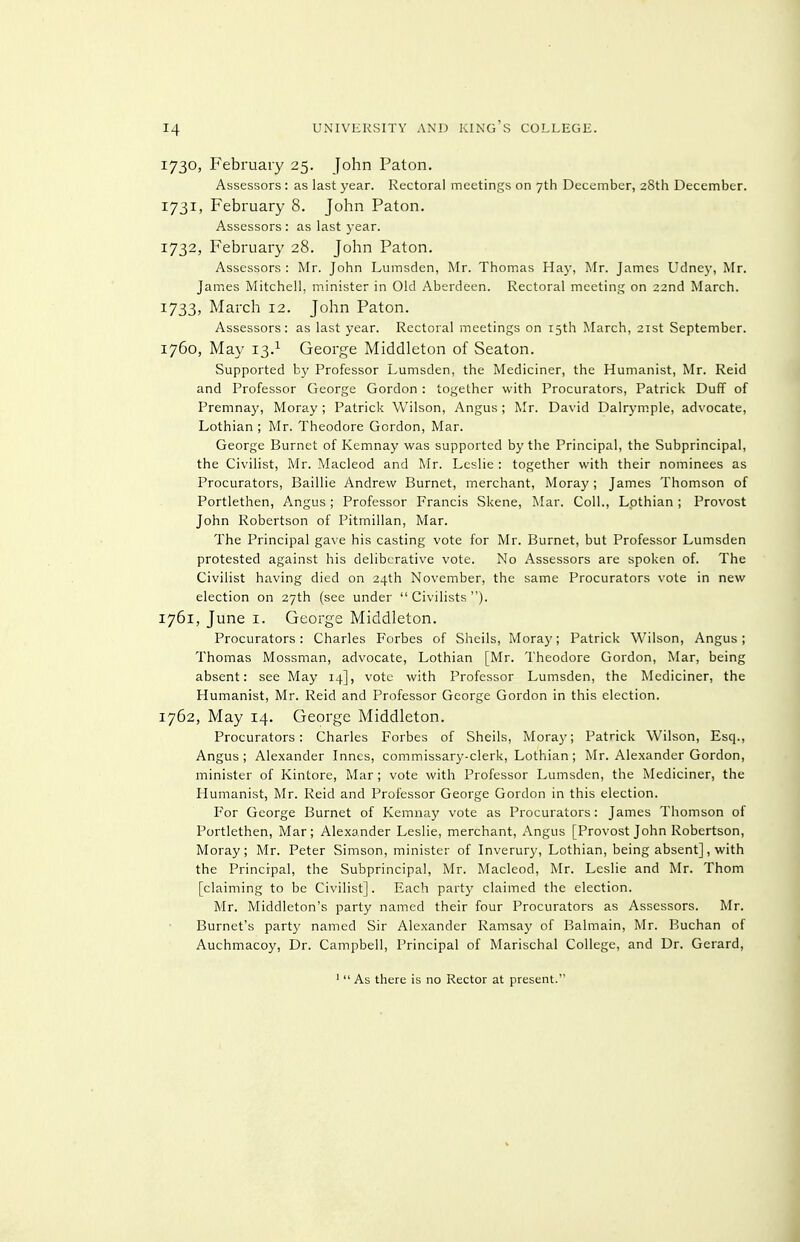 1730, February 25. John Paton. Assessors ; as last year. Rectoral meetings on 7th December, 28th December. 1731, February 8. John Paton. Assessors : as last year. 1732, February 28. John Paton. Assessors : Mr. John Lumsden, Mr. Thomas Hay, Mr. James Udney, Mr. James Mitchell, minister in Old Aberdeen. Rectoral meeting on 22nd March. 1733, March 12. John Paton. Assessors: as last year. Rectoral meetings on 15th March, 21st September. 1760, May 13.^ George Middleton of Seaton. Supported by Professor Lumsden, the Mediciner, the Humanist, Mr. Reid and Professor George Gordon : together with Procurators, Patrick Duff of Premnay, Moray ; Patrick Wilson, Angus ; Mr. David Dalrymple, advocate, Lothian ; Mr. Theodore Gordon, Mar. George Burnet of Kemnay was supported by the Principal, the Subprincipal, the Civilist, Mr. Macleod and Mr. Leslie : together with their nominees as Procurators, Baillie Andrew Burnet, merchant, Moray ; James Thomson of Portlethen, Angus ; Professor Francis Skene, Mar. Coll., Lothian ; Provost John Robertson of Pitmillan, Mar. The Principal gave his casting vote for Mr. Burnet, but Professor Lumsden protested against his deliberative vote. No Assessors are spoken of. The Civilist having died on 24th November, the same Procurators vote in new election on 27th (see under  Civilists ). 1761, June I. George Middleton. Procurators: Charles Forbes of Shells, Moray; Patrick M'ilson, Angus; Thomas Mossman, advocate, Lothian [Mr. Theodore Gordon, Mar, being absent: see May 14], vote with Professor Lumsden, the Mediciner, the Humanist, Mr. Reid and Professor George Gordon in this election. 1762, May 14. George Middleton. Procurators: Charles Forbes of Shells, Mora}'; Patrick Wilson, Esq., Angus; Alexander Innes, commissary-clerk, Lothian; Mr. Alexander Gordon, minister of Kintore, Mar; vote with Professor Lumsden, the Mediciner, the Humanist, Mr. Reid and Professor George Gordon in this election. For George Burnet of Kemnay vote as Procurators: James Thomson of Portlethen, Mar; Alexander Leslie, merchant, Angus [Provost John Robertson, Moray; Mr. Peter Simson, minister of Inverury, Lothian, being absent], with the Principal, the Subprincipal, Mr. Macleod, Mr. Leslie and Mr. Thom [claiming to be Civilist]. Each party claimed the election. Mr. Middleton's party named their four Procurators as Assessors. Mr. Burnet's party named Sir Alexander Ramsay of Balmain, Mr. Buchan of Auchmacoy, Dr. Campbell, Principal of Marischal College, and Dr. Gerard, 1 As there is no Rector at present.