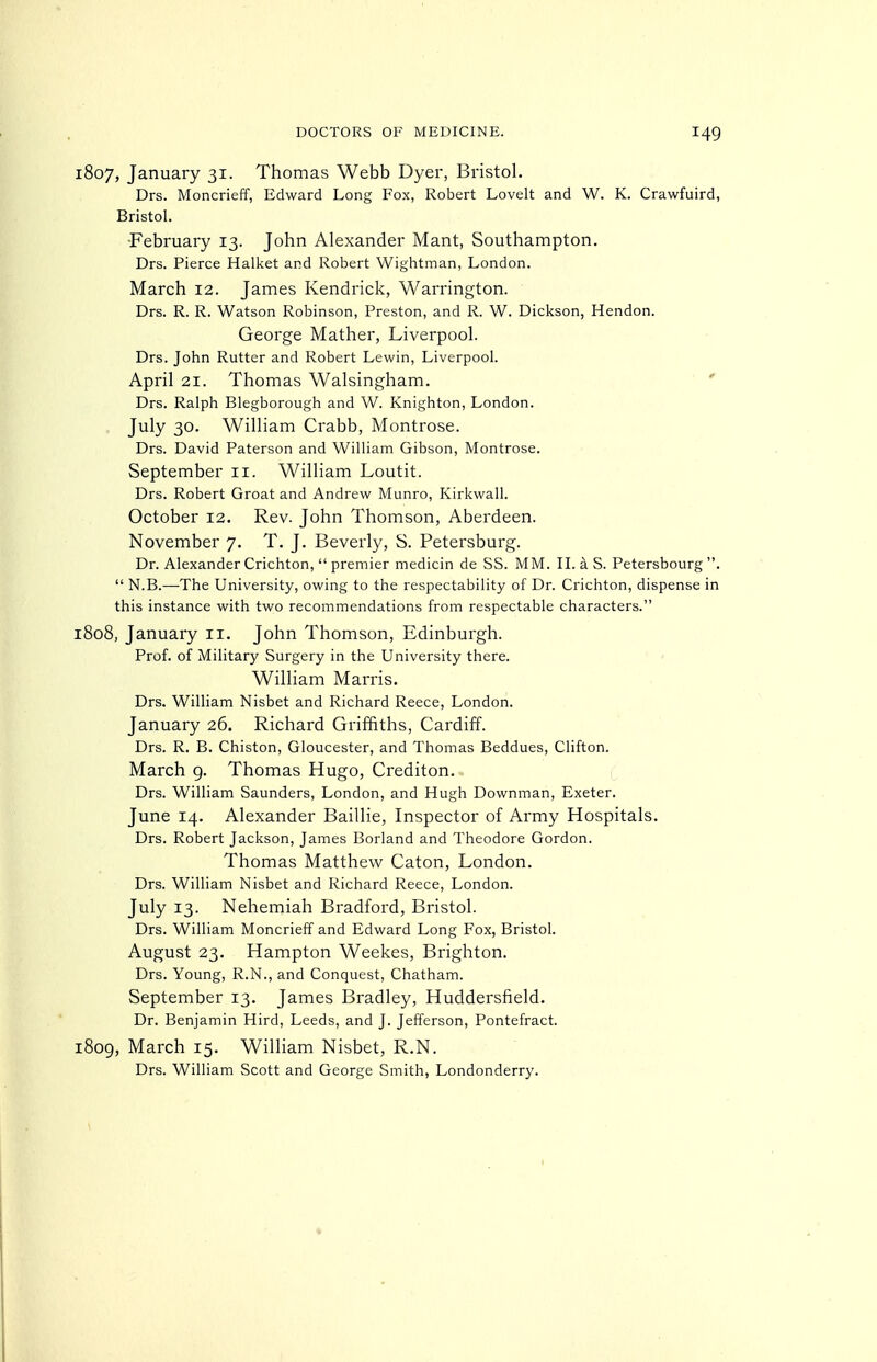 1807, January 31. Thomas Webb Dyer, Bristol. Drs. Moncrieff, Edward Long Fox, Robert Lovelt and W. K. Crawfuird, Bristol. -February 13. John Alexander Mant, Southampton. Drs. Pierce Halket and Robert Wightman, London. March 12. James Kendrick, Warrington. Drs. R. R. Watson Robinson, Preston, and R. W. Dickson, Hendon. George Mather, Liverpool. Drs. John Rutter and Robert Lewin, Liverpool. April 21. Thomas Walsingham. ' Drs. Ralph Blegborough and W. Knighton, London. July 30. William Crabb, Montrose. Drs. David Paterson and William Gibson, Montrose. September 11. William Loutit. Drs. Robert Groat and Andrew Munro, Kirkwall. October 12. Rev. John Thomson, Aberdeen. November 7. T. J. Beverly, S. Petersburg. Dr. Alexander Crichton,  premier medicin de SS. MM. II. a S. Petersbourg .  N.B.—-The University, owing to the respectability of Dr. Crichton, dispense in this instance with two recommendations from respectable characters. 1808, January 11. John Thomson, Edinburgh. Prof, of Military Surgery in the University there. William Marris. Drs. William Nisbet and Richard Reece, London. January 26. Richard Griffiths, Cardiff. Drs. R. B. Chiston, Gloucester, and Thomas Beddues, Clifton. March g. Thomas Hugo, Crediton. Drs. William Saunders, London, and Hugh Downman, Exeter. June 14. Alexander Baillie, Inspector of Army Hospitals. Drs. Robert Jackson, James Borland and Theodore Gordon. Thomas Matthew Caton, London. Drs. William Nisbet and Richard Reece, London. July 13. Nehemiah Bradford, Bristol. Drs. William Moncrieff and Edward Long Fox, Bristol. August 23. Hampton Weekes, Brighton. Drs. Young, R.N., and Conquest, Chatham. September 13. James Bradley, Huddersfield. Dr. Benjamin Hird, Leeds, and J. Jefferson, Pontefract. 1809, March 15. William Nisbet, R.N. Drs. William Scott and George Smith, Londonderry.