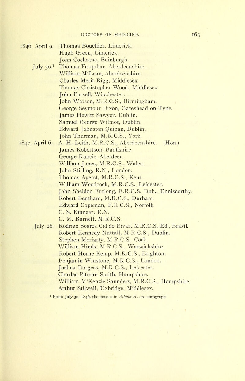 1846, April g. Thomas Bouchier, Limerick. Hugh Green, Limerick. John Cochrane, Edinburgh. July 30.^ Thomas Farquhar, Aberdeenshire. William M'Lean, Aberdeenshire. Charles Merit Rigg, Middlesex. Thomas Christopher Wood, Middlesex. John Pursell, Winchester. John Watson, M.R.C.S., Birmingham. George Seymour Dixon, Gateshead-on-Tyne. James Hewitt Sawyer, Dublin. Samuel George Wilmot, Dublin. Edward Johnston Quinan, Dublin. John Thurman, M.R.C.S., York. 1847, April 6. A. H. Leith, M.R.C.S., Aberdeenshire. (Hon.) James Robertson, Banffshire. George Runcie, Aberdeen. WilHam Jones, M.R.C.S., Wales. John Stirling, R.N., London. Thomas Ayerst, M.R.C.S., Kent. William Woodcock, M.R.C.S., Leicester. John Sheldon Furlong, F.R.C.S. Dub., Enniscorthy, Robert Bentham, M.R.C.S., Durham. Edward Copeman, F.R.C.S., Norfolk. C. S. Kinnear, R.N. C. M. Burnett, M.R.C.S. July 26. Rodrigo Soares Cid de Bivar, M.R.C.S. Ed., Brazil. Robert Kennedy Nuttall, M.R.C.S., Dublin. Stephen Moriarty, M.R.C.S., Cork. William Hinds, M.R.C.S., Warwickshire. Robert Home Kemp, M.R.C.S., Brighton. Benjamin Winstone, M.R.C.S., London. Joshua Burgess, M.R.C.S., Leicester. Charles Pitman Smith, Hampshire. William M'Kenzie Saunders, M.R.C.S., Hampshire. Arthur Stilwell, Uxbridge, Middlesex. 1 From July 30, 1846, the entries in Albnvi H. are autograph.