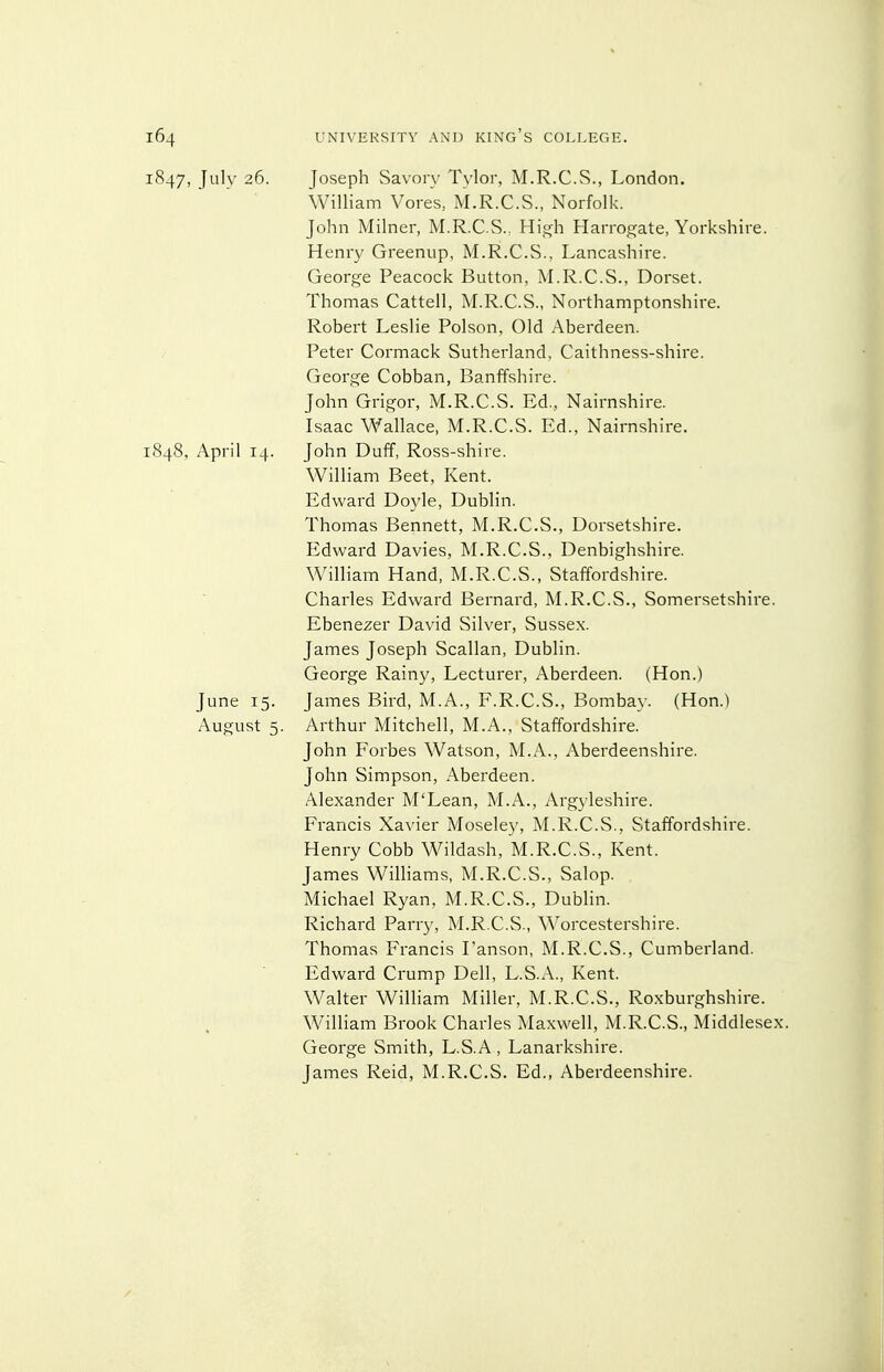 1847, July 26. Joseph Savory Tylor, M.R.C.S., London. William Veres, M.R.C.S., Norfolk. John Milner, M.R.C.S., Hif(h Harrogate, Yorkshire. Henry Greenup, M.R.C.S., Lancashire. George Peacock Button, M.R.C.S., Dorset. Thomas Cattell, M.R.C.S., Northamptonshire. Robert Leslie Poison. Old Aberdeen. Peter Cormack Sutherland, Caithness-shire. George Cobban, Banffshire. John Grigor, M.R.C.S. Ed., Nairnshire. Isaac Wallace, M.R.C.S. Ed., Nairnshire. 1848, April 14. John Duff, Ross-shire. William Beet, Kent. Edward Doyle, Dublin. Thomas Bennett, M.R.C.S., Dorsetshire. Edward Davies, M.R.C.S., Denbighshire. William Hand, M.R.C.S., Staffordshire. Charles Edward Bernard, M.R.C.S., Somersetshire. Ebenezer David Silver, Sussex. James Joseph Scallan, Dublin. George Rainy, Lecturer, Aberdeen. (Hon.) June 15. James Bird, M.A., F.R.C.S., Bomba\ . (Hon.) August 5. Arthur Mitchell, M.A., Staffordshire. John Forbes Watson, M.A., Aberdeenshire. John Simpson, Aberdeen. Alexander M'Lean, M.A., Argyleshire. Francis Xavier Moseley, M.R.C.S., Staffordshire. Henry Cobb Wildash, M.R.C.S., Kent. James Williams, M.R.C.S., Salop. Michael Ryan, M.R.C.S., Dublin. Richard Parry, M.R.C.S., Worcestershire. Thomas Francis Fanson, M.R.C.S., Cumberland. Edward Crump Dell, L.S.A., Kent. Walter William Miller, M.R.C.S., Roxburghshire. William Brook Charles Maxwell, M.R.C.S., Middlesex. George Smith, L.S.A, Lanarkshire. James Reid, M.R.C.S. Ed., Aberdeenshire.