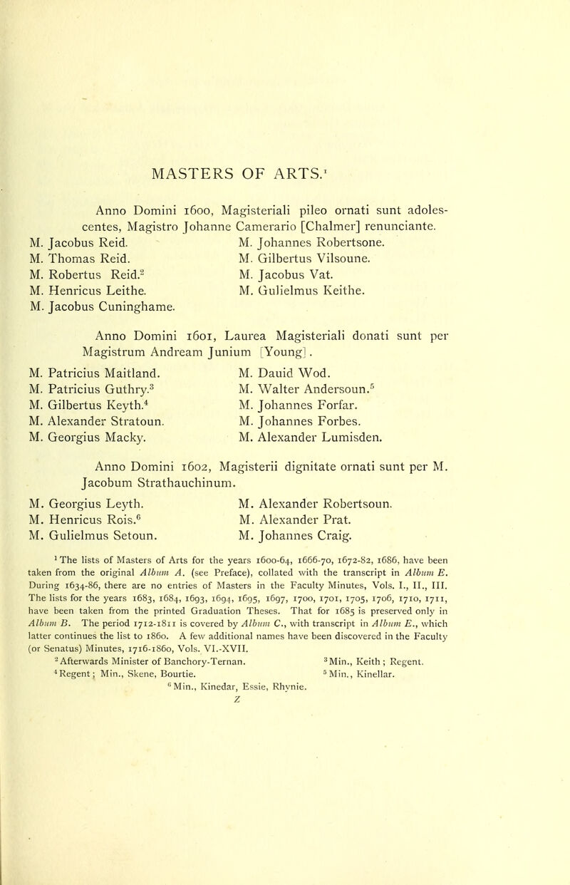 MASTERS OF ARTS.' Anno Domini 1600, Magisteriali pileo ornati sunt adoles- centes, Magistro Johanne Camerario [Chalmer] renunciante. M. Jacobus Reid. ^ M. Johannes Robertsone. M. Thomas Reid. M. Gilbertus Vilsoune. M. Robertus Reid.^ M. Jacobus Vat. M. Henricus Leithe. M. Gulielmus Keithe. M. Jacobus Cuninghame. Anno Domini 1601, Laurea Magisteriali donati sunt per Magistrum Andream Junium [Young] . M. Patricius Maitland. M. Dauid Wod. M. Patricius Guthry.^ M. Walter Andersoun.^ M. Gilbertus Keyth.* M. Johannes Forfar. M. Alexander Stratoun. M. Johannes Forbes. M. Georgius Macky. M. Alexander Lumisden. Anno Domini 1602, Magisterii dignitate ornati sunt per M. Jacobum Strathauchinum. M. Georgius Leyth. M. Alexander Robertsoun. M. Henricus Rois.*' M. Alexander Prat. M. Gulielmus Setoun. M. Johannes Craig. ^ The lists of Masters of Arts for the years 1600-64, 1666-70, 1672-82, 1686, have been taken from the original Album A. (see Preface), collated with the transcript in Allium E. During 1634-86, there are no entries of Masters in the Faculty Minutes, Vols. I., II., III. The lists for the years 1683, 1684, 1693, 1694, 1695, 1697, 1700, 1701, 1705, 1706, 1710, 1711, have been taken from the printed Graduation Theses. That for 1685 is preserved only in Album B. The period 1712-1811 is covered by Album C, with transcript in Album E., which latter continues the list to i860. A few additional names have been discovered in the Faculty (or Senatus) Minutes, 1716-1860, Vols. VI.-XVII. ^Afterwards Minister of Banchory-Ternan. ^Min., Keith ; Regent. * Regent; Min., Skene, Bourtie. 5]y[i,-,_^ Kinellar. Min., Kinedar, Essie, Rhynie. Z