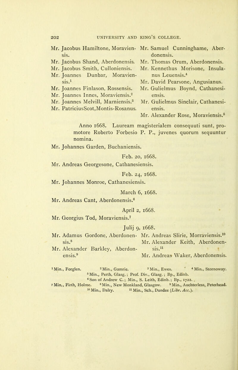 Mr. Jacobus Hamiltone, Moravien- sis. Mr. Jacobus Shand, Aberdonensis. Mr. Jacobus Smith, Culloniensis. Mr. Joannes Dunbar, Moravien- sis.^ Mr. Joannes Finlason, Rossensis. Mr. Joannes Innes, Moraviensis.^ Mr. Joannes Melvill, Marniensis.^ Mr. PatriciusScot,Montis-Rosanus. Mr. Samuel Cunninghame, Aber- donensis. Mr. Thomas Orum, Aberdonensis. Mr. Kennethus Morisone, Insula- nus Leuensis.* Mr. David Pearsone, Angusianus. Mr. Gulielmus Boj'nd, Cathanesi- ensis. Mr. Gulielmus Sinclair, Cathanesi- ensis. Mr. Alexander Rose, Moraviensis.^ Anno 1668. Lauream magisterialem consequuti sunt, pro- motore Roberto Forbesio P. P., juvenes quorum sequuntur nomina. Mr. Johannes Garden, Buchaniensis. Feb. 20, 1668. Mr. Andreas Georgesone, Cathanesiensis. Feb. 24, 1668. Mr. Johannes Monroe, Cathanesiensis. March 6, 1668. Mr. Andreas Cant, Aberdonensis.^ April 2, 1668. Mr. Georgius Tod, Moraviensis.'' Julij 9, 1668. Mr. Adamus Gordone, Aberdonen- Mr. Andreas Slirie, Morraviensis.^'' sis.^ Mr. Alexander Keith, Aberdonen- Mr. Alexander Barkley, Aberdon- sis.^^ r ensis.^ Mr. Andreas Waker, Aberdonensis. 1 Min., Forglen. ^ Min., Gamrie. ^ Min., Ewes. ' ■* Min., Stornoway. ^Min., Perth, Glasg. ; Prof. Div., Glasg. ; Bp., Edinb. ^Son of Andrew C.; Min., S. Leith, Edinb.; Bp., 1722. , 7 Min., Firth, Holme. ^Min., New Monkland, Glasgow. ^ Min., Auchterless, Peterhead. 1 Min., Dairy.  Min., Sch., Dundee {Libr. Ace).