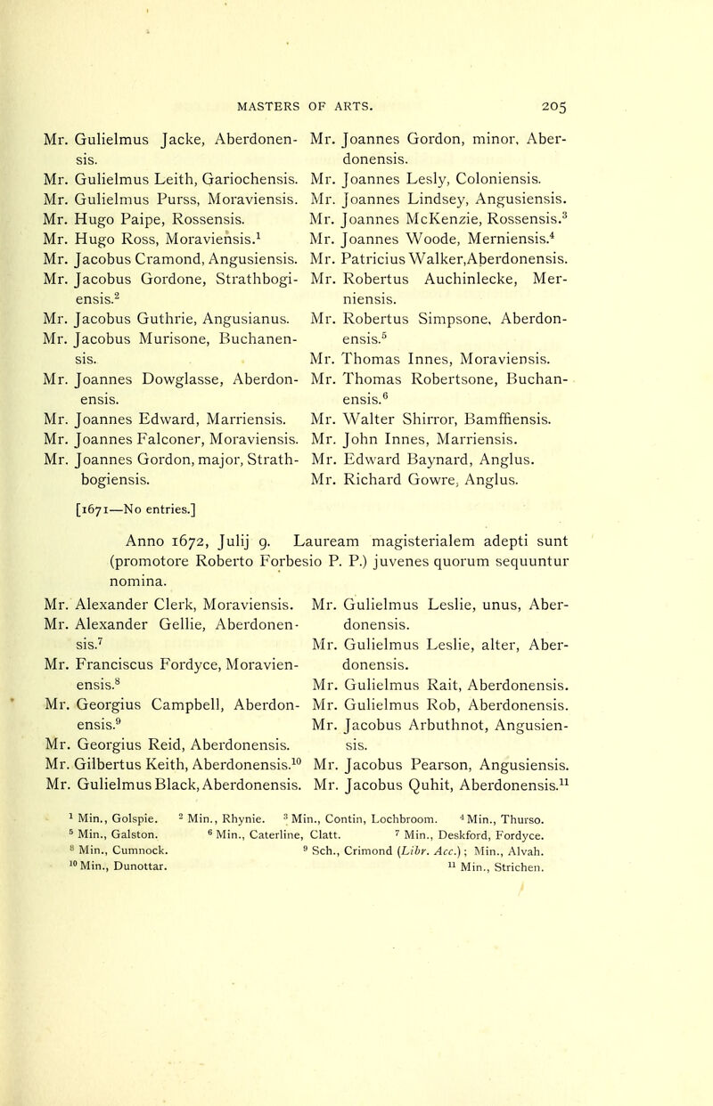 Mr. Gulielmus Jacke, Aberdonen- Mr, sis. Mr. Gulielmus Leith, Gariochensis. Mr, Mr. Gulielmus Purss, Moraviensis. Mr, Mr. Hugo Paipe, Rossensis. Mr. Mr. Hugo Ross, Moraviensis.^ Mr. Mr. Jacobus Cramond, Angusiensis. Mr. Mr. Jacobus Gordone, Strathbogi- Mr, ensis.'^ Mr. Jacobus Guthrie, Angusianus. Mr, Mr. Jacobus Murisone, Buchanen- sis. Mr. Mr. Joannes Dowglasse, Aberdon- Mr. ensis. Mr. Joannes Edward, Marriensis. Mr. Mr. Joannes Falconer, Moraviensis. Mr. Mr. Joannes Gordon, major, Strath- Mr. bogiensis. Mr. [1671—No entries.] Joannes Gordon, minor, Aber- donensis. Joannes Lesly, Coloniensis. Joannes Lindsey, Angusiensis. Joannes McKenzie, Rossensis.^ Joannes Woode, Merniensis.* Patricius W alker,Aberdonensis. Robertus Auchinlecke, Mer- niensis. Robertus Simpsone, Aberdon- ensis.^ Thomas Innes, Moraviensis. Thomas Robertsone, Buchan- ensis.'' Walter Shirror, Bamffiensis. John Innes, Marriensis. Edward Baynard, Anglus. Richard GowrC; Anglus. Anno 1672, Julij g. Lauream magisterialem adepti sunt (promotore Roberto Forbesio P. P.) juvenes quorum sequuntur nomina. Mr. Gulielmus Leslie, unus, Aber- donensis. Mr. Gulielmus Leslie, alter, Aber- donensis. Mr. Gulielmus Rait, Aberdonensis. Mr. Gulielmus Rob, Aberdonensis. Mr. Jacobus Arbuthnot, Angusien- sis. Mr. Jacobus Pearson, Angusiensis. Mr. Jacobus Quhit, Aberdonensis.^^ Mr. Alexander Clerk, Moraviensis. Mr. Alexander Gellie, Aberdonen- sis.'' Mr. Franciscus Fordyce, Moravien- ensis.*^ Mr. Georgius Campbell, Aberdon- ensis. Mr. Georgius Reid, Aberdonensis. Mr. Gilbertus Keith, Aberdonensis.^^ Mr. Gulielmus Black, Aberdonensis. 1 Min., Golspie. - Min., Rhynie. Min., Contin, Lochbroom. Min., Thurso. 5 Min., Galston. « Min., Caterline, Clatt. Min., Deskford, Fordyce.  Min., Cumnock. » Sch., Crimond {Libr. Acc.); Min., Alvah. 10 Min., Dunottar.  Min., Strichen.