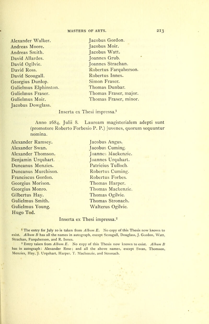 Alexander Walker. Andreas Moore. Andreas Smith. David AUardes. David Ogilvie. David Ross. David Scougall. Georgius Dunlop. Gulielmus Elphinston. Gulielmus Eraser. Gulielmus Moir. Jacobus Dowglass. Jacobus Gordon. Jacobus Moir. Jacobus Watt. Joannes Grub. Joannes Strachan. Robertus Farquherson. Robertus Innes. Simon Fraser. Thomas Dunbar. Thomas Fraser, major. Thomas Fraser, minor. Inserta ex Thesi impressa.-^ Anno 1684, Julii 8. Lauream magisterialem adepti sunt (promotore Roberto Forbesio P. P.) juvenes, quorum sequuntur nomina. Alexander Ramsey. Alexander Swan. Alexander Thomson. Benjamin Urquhart. Duncanus Menzies. Duncanus Murchison. Franciscus Gordon. Georgius Morison. Georgius Monro. Gilbertus Hay. Gulielmus Smith. Gulielmus Young. Hugo Tod. Jacobus Angus. Jacobus Cuming. Joanne;-: Mackenzie. Joannes Urquhart. Patricius Tulloch. Robertus Cuming. Robertus Forbes. Thomas Harper. Thomas Mackenzie. Thomas Ogilvie. Thomas Stronach. Walterus Ogilvie. Inserta ex Thesi impressa. 1 The entry for July 10 is taken from Album E. No copy of this Thesis now known to exist. Album B has all the names in autograph, except Scougall, Douglass, J. Gordon, Watt, Strachan, Farquherson, and R. Innes. ^ Entry taken from Album E. No copy of this Thesis now known to exist. Album B has in autograph: Alexander Rose; and all the above names, except Swan, Thomson, Menzies, Hay, J. Urquhart, Harper, T. Mackenzie, and Stronach.