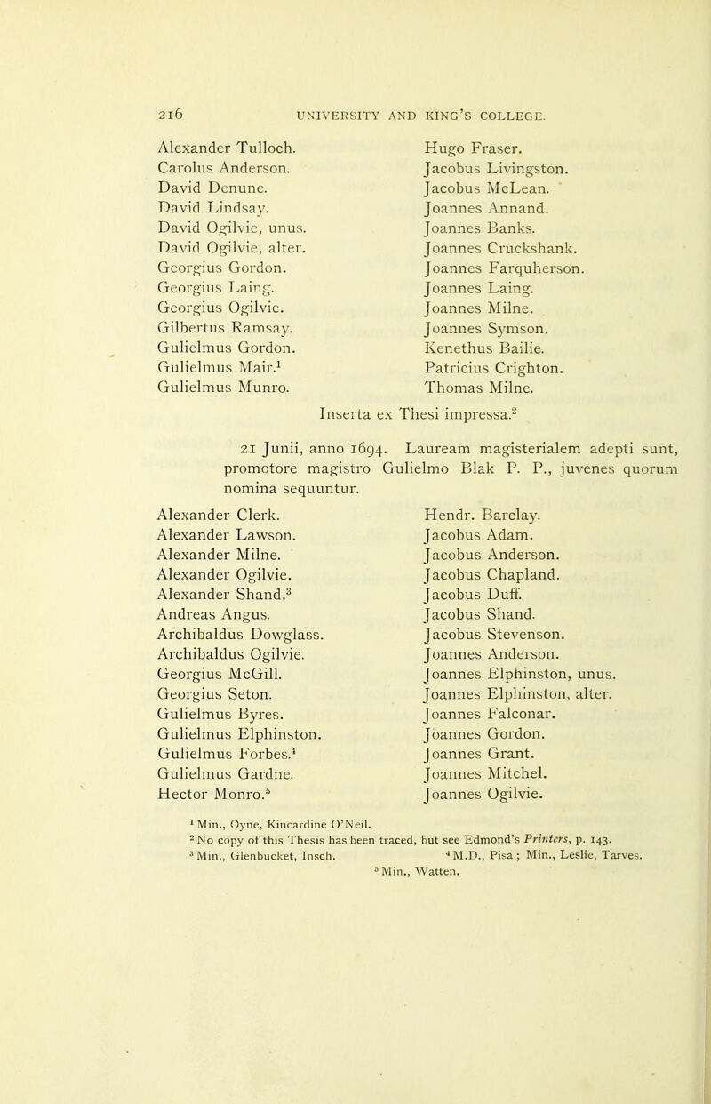 Alexander Tulloch. Carolus Anderson. David Denune. David Lindsay. David Ogilvie, unus. David Ogilvie, alter. Georgius Gordon. Georgius Laing. Georgius Ogilvie. Gilbertus Ramsay. Gulielmus Gordon. Gulielmus Mair.^ Gulielmus Munro. Hugo Fraser. Jacobus Livingston. Jacobus McLean. Joannes Annand. Joannes Banks. Joannes Cruckshank. Joannes Farquherson. Joannes Laing. Joannes Milne. Joannes Symson, Kenethus Bailie. Patricius Crighton. Thomas Milne. Inserta ex Thesi impressa. 21 Junii, anno 1694. promotore magistro G nomina sequuntur. Alexander Clerk. Alexander Lawson. Alexander Milne. Alexander Ogilvie. Alexander Shand.^ Andreas Angus. Archibaldus Dowglass. Archibaldus Ogilvie. Georgius McGill. Georgius Seton. Gulielmus Byres. Gulielmus Elphinston. Gulielmus Forbes.* Gulielmus Gardne. Hector Monro.^ Lauream magisterialem adepti sunt, ulielmo Blak P. P., juvenes quorum Hendr. Barclay. Jacobus Adam. Jacobus Anderson. Jacobus Chapland. Jacobus Duff. Jacobus Shand. Jacobus Stevenson. Joannes Anderson. Joannes Elphinston, unus. Joannes Elphinston, alter. Joannes Falconar. Joannes Gordon. Joannes Grant. Joannes Mitchel. Joannes Ogilvie. ^ Min., Oyne, Kincardine O'Neil. '^No copy of this Thesis has been traced, but see Edmond's Printers, p. 143. ^Min., Glenbucket, Insch. '*M.D., Pisa; Min., Leslie, Tarves. ^ Min., Watten.