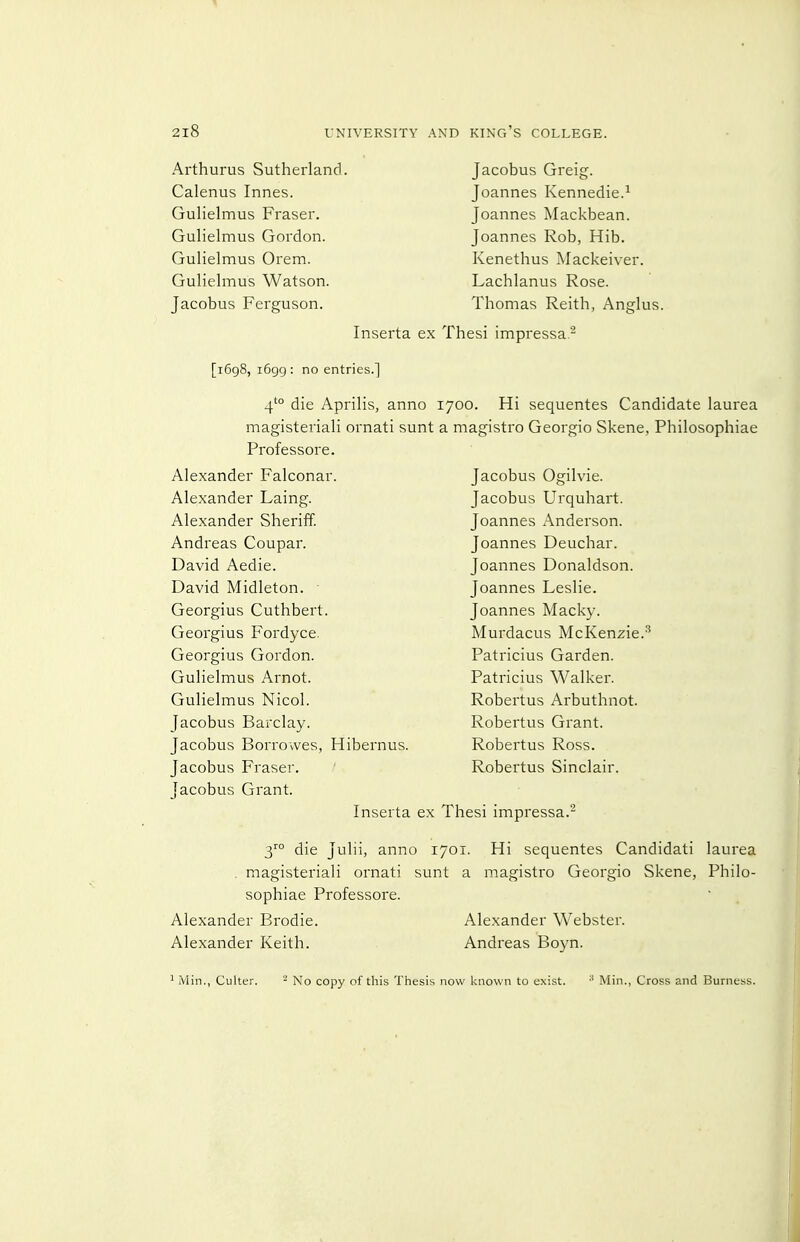 Arthurus Sutherland. Calenus Innes. Gulielmus Fraser. Gulielmus Gordon. Gulielmus Orem. Gulielmus Watson. Jacobus Ferguson. Jacobus Greig. Joannes Kennedie.^ Joannes Mackbean. Joannes Rob, Hib. Kenethus Mackeiver. Lachlanus Rose. Thomas Reith, Anglus. Inserta ex Thesi impressa.'' [1698, 1699: no entries.] 4'° die Aprilis, anno magisteriali ornati sunt Professore. Alexander Falconar. Alexander Laing. Alexander Sheriff. Andreas Coupar. David Aedie. David Midleton. - Georgius Cuthbert. Georgius Fordyce. Georgius Gordon. Gulielmus Arnot. Gulielmus Nicol. Jacobus Barclay. Jacobus Borrowes, Hibernus. Jacobus Fraser. Jacobus Grant. Inserta ex 1700. Hi sequentes Candidate laurea a magistro Georgio Skene, Philosophiae Jacobus Ogilvie. Jacobus Urquhart. Joannes Anderson. Joannes Deuchar. Joannes Donaldson. Joannes Leslie. Joannes Macky. Murdacus McKenzie.^ Patricius Garden. Patricius Walker. Robertus Arbuthnot. Robertus Grant. Robertus Ross. Robertus Sinclair. Thesi impressa.- 3™ die Julii, anno 1701. Hi sequentes Candidati laurea . magisteriali ornati sunt a magistro Georgio Skene, Philo- sophiae Professore. Alexander Brodie. Alexander Keith. Alexander Webster. Andreas Boyn. ' Min., Culter. ^ No copy of this Thesis now known to exist. ■' Min., Cross and Burness.