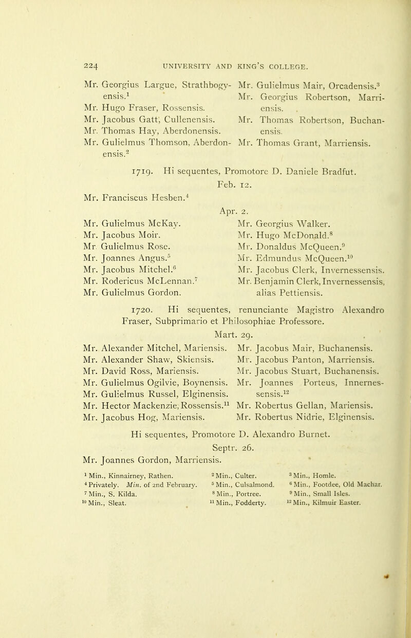 Mr. Georgius Largue, Strathbogy- ensis.^ Mr. Hugo Fraser, Rossensis. Mr. Jacobus Gatt; Cullenensis. Mr. Thomas Hay, Aberdonensis. Mr. Gulielmus Thomson, Aberdon- ensis.^ Mr. Gulielmus Mair, Orcadensis.^ Mr. Georgius Robertson, Marri- ensis. Mr. Thomas Robertson, Buchan- ensis. Mr. Thomas Grant, Marriensis. 1719. Hi sequentes, Promotore D. Daniele Bradfut. Feb. 12. Mr. Franciscus Hesben.* Apr. 2. Mr. Gulielmus McKay. Mr. Georgius Walker. Mr. Jacobus Moir. Mr. Hugo McDonald.*^ Mr. Gulielmus Rose. Mr. Donaldus McQueen.^ Mr. Joannes Angus.° Mr. Edmundus McQueen.^ Mr. Jacobus Mitchel.'^ Mr. Jacobus Clerk, Invernessensis. Mr. Rodericus McLennan. Mr. Benjamin Clerk, Invernessensis, Mr. Gulielmus Gordon. alias Pettiensis. 1720. Hi sequentes, renunciante Magistro Alexandro Fraser, Subprimario et Philosophiae Professore. A'lart. 29. Mr. Alexander Mitchel, Mariensis. Mr. Alexander Shaw, Skiensis. Mr. David Ross, Mariensis. Mr. Gulielmus Ogilvie, Boynensis. Mr. Gulielmus Russel, Elginensis. Mr. Hector Mackenzie, Rossensis. Mr. Jacobus Hog, Mariensis. Hi sequentes, Promotore D. Alexandro Burnet Septr. 26. Mr. Joannes Gordon, Marriensis. Mr. Jacobus Mair, Buchanensis. Mr. Jacobus Panton, Marriensis. Mr. Jacobus Stuart, Buchanensis. Mr. Joannes Porteus, Innernes- sensis.^^ Mr. Robertus Gellan, Mariensis. Mr. Robertus Nidrie, Elginensis. 1 Min., Kinnairney, Rathen. * Privately. Miii. of 2nd February. 7 Min., S. Kilda. i»Min., Sleat. Min., Culter. ^Min., Culsalmond. 8 Min., Portree.  Min., Fodderty. 3 Min., Homle. 5 Min., Footdee, Old Machar. 9 Min., Small Isles. i-Min., Kilmuir Easter.