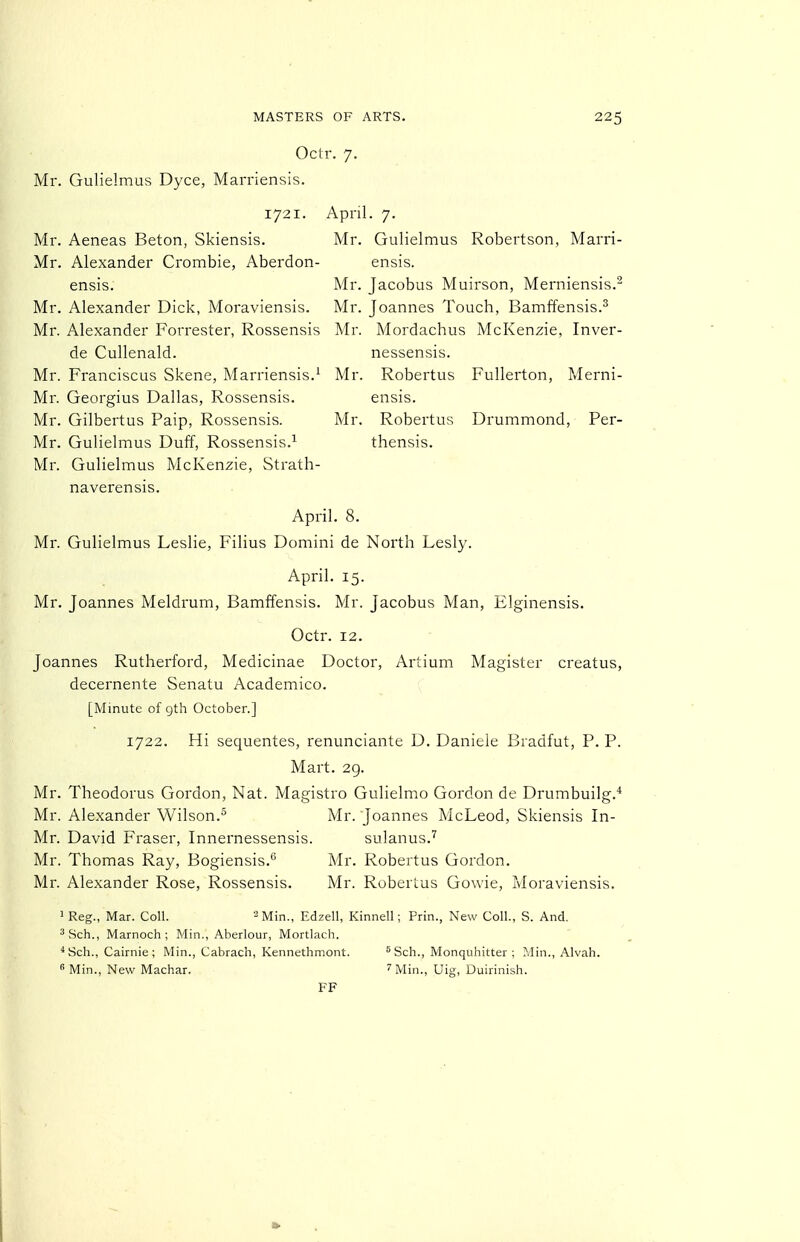 Octr. 7. Mr. Gulielmus Dyce, Marriensis. 1721. April. 7. Mr. Aeneas Baton, Skiensis. Mr. Gulielmus Robertson, Marri- Mr. Alexander Crombie, Aberdon- ensis. ensis. Mr. Jacobus Muirson, Merniensis.^ Mr. Alexander Dick, Moraviensis. Mr. Joannes Touch, Bamffensis.^ Mr. Alexander Forrester, Rossensis Mr. Mordachus McKenzie, Inver- de Cullenald. nessensis. Mr. Franciscus Skene, Marriensis.^ Mr. Robertus Fullerton, Merni- Mr. Georgius Dallas, Rossensis. ensis. Mr. Gilbertus Paip, Rossensis. Mr. Robertus Drummond, Per- Mr. Gulielmus Duff, Rossensis.^ thensis. Mr. Gulielmus McKenzie, Strath- naverensis. April, 8. Mr. Gulielmus Leslie, Filius Domini de North Lesly. April. 15. Mr. Joannes Meldrum, Bamffensis. Mr. Jacobus Man, Elginensis. Octr. 12. Joannes Rutherford, Medicinae Doctor, Artium Magister creatus, decernente Senatu Academico. [Minute of gth October.] 1722. Hi sequentes, renunciante D. Daniele Bradfut, P. P. Mart. 29. Mr. Theodorus Gordon, Nat. Magistro Gulielmo Gordon de Drumbuilg.* Mr. Alexander Wilson.^ Mr. Joannes McLeod, Skiensis In- Mr. David Fraser, Innernessensis. sulanus.'^ Mr. Thomas Ray, Bogiensis.'' Mr. Robertus Gordon. Mr. Alexander Rose, Rossensis. Mr. Robertus Gowie, Moraviensis. 1 Reg., Mar. Coll. ^Min., Edzell, Kinnell; Prin., New Coll., S. And. ^Sch., Marnoch ; Min., Aberlour, Mortlach. *Sch., Cairnie ; Min., Cabrach, Kennethmont. 'Sch., Monquhitter ; Min., Alvah.  Min., New Machar. ''Min., Uig, Duirinish. FF