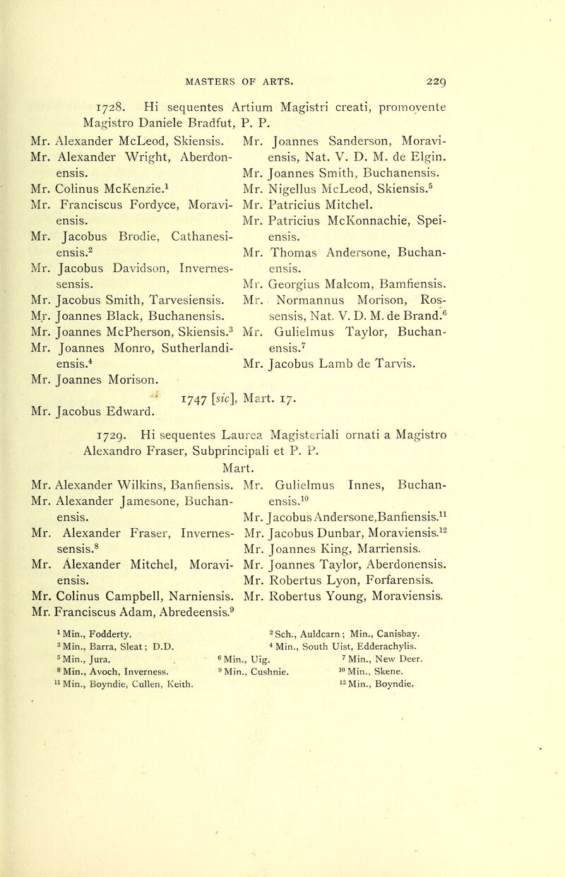 1728. Hi sequentes Artium Magistri creati, promoyente Magistro Daniele Bradfut, P. P. Alexander McLeod, Skiensis. Mr. Joannes Sanderson, Moravi- ensis, Nat. V. D. M. de Elgin. Mr. Joannes Smith, Buchanensis. Mr. Nigellus McLeod, Skiensis.'' Mr. Patricius Mitchel. Mr. Patricius McKonnachie, Spei- ensis. Mr. Thomas Andersone, Buchan- ensis. Mr. Georgius Malcom, Bamfiensis. Mr. Normannus Morison, Ros- sensis, Nat. V. D. M. de Brand.'' Mr. Gulielmus Taylor, Buchan- ensis.'^ Mr. Jacobus Lamb de Tarvis. Mr. Mr, Alexander Wright, Aberdon- ensis. Mr. Colinus McKenzie.^ Mr. Franciscus Fordyce, Moravi- ensis. Mr. Jacobus Brodie, Cathanesi- ensis.^ Mr. Jacobus Davidson, Invernes- sensis. Mr. Jacobus Smith, Tarvesiensis. Mr. Joannes Black, Buchanensis. Mr. Joannes McPherson, Skiensis.^ Mr. Joannes Monro, Sutherlandi- ensis.* Mr. Joannes Morison. 1747 [sic], Mart. 17. Mr. Jacobus Edward. 1729. Hi sequentes Laurea Magisteriali ornati a Magistro Alexandro Eraser, Subprincipali et P. P. Mart. Mr. Alexander Wilkins, Banfiensis. Mr. Gulielmus Innes, Buchan- Mr. Alexander Jamesone, Buchan- ensis.^° ensis. Mr. Jacobus Andersone,Banfiensis.^^ Mr. Alexander Eraser, Invernes- Mr. Jacobus Dunbar, Moraviensis.^- sensis.^ Mr. Joannes King, Marriensis. Mr. Alexander Mitchel, Moravi- Mr. Joannes Taylor, Aberdonensis. ensis. Mr. Robertus Lyon, Eorfarensis. Mr. Colinus Campbell, Narniensis. Mr. Robertus Young, Moraviensis. Mr. Franciscus Adam, Abredeensis.^ I Min., Fodderty. '^Min., Barra, Sleat; D.D. ^ Min., Jura. ^ Min., Avoch, Inverness. II Min., Boyndie, CuUen, Keith. 2 Sch., Auldearn ; Min., Canisbay. ^ Min., South Uist, Edderachylis. 8 Min., Uig. ^ Min., New Deer. Min., Cushnie. i» Min., Skene. Min., Boyndie.