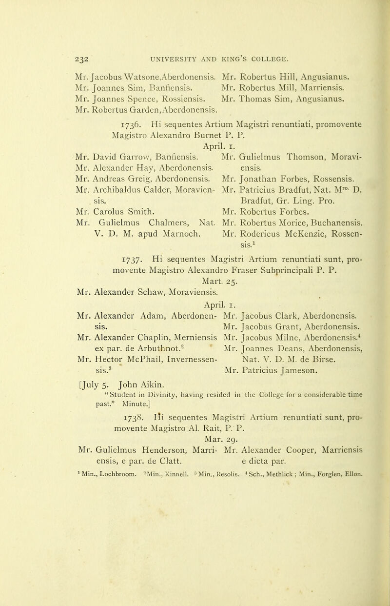 Mr. Jacobus Watsone.Aberdonensis. Mr. Robertus Hill, Angusianus. Mr. Joannes Sim, Banfiensis. Mr. Robertus Mill, Marriensis. Mr. Joannes Spence, Rossiensis. Mr. Thomas Sim, Angusianus. Mr. Robertus Garden, Aberdonensis. 1736. Hi sequentes Artium Magistri renuntiati, promovente Magistro Alexandre Burnet P. P. April. I. Mr. David Garrow, Banfiensis. Mr. Gulielmus Thomson, Moravi- Mr. Alexander Hay, Aberdonensis. ensis. Mr. Andreas Greig, Aberdonensis. Mr. Jonathan Forbes, Rossensis. Mr. Archibaldus Calder, Moravien- Mr. Patricius Bradfut, Nat. M- D. sis. Bradfut, Gr. Ling. Pro. Mr. Carolus Smith. Mr. Robertus Forbes. Mr. Gulielmus Chalmers, Nat. Mr. Robertus Morice, Buchanensis. V. D. M. apud Marnoch. Mr. Rodericus McKenzie, Rossen- sis.^ 1737. Hi sequentes Magistri Artium renuntiati sunt, pro- movente Magistro Alexandre Fraser Subprincipali P. P. Mart. 25. Mr. Alexander Schaw, Moraviensis. April. I. Mr. Alexander Adam, Aberdonen- Mr. Jacobus Clark, Aberdonensis. sis. Mr. Jacobus Grant, Aberdonensis. Mr. Alexander Chaplin, Merniensis Mr. Jacobus Milne, Aberdonensis.* ex par. de Arbuthnot.'- Mr. Joannes Deans, Aberdonensis, Mr. Hector McPhail, Invernessen- Nat. V. D. M. de Birse. sis.^ Mr. Patricius Jameson. [July 5. John Aikin. Student in Divinity, having resided in the College for a considerable time past. Minute.] 1738. rti sequentes Magistri Artium renuntiati sunt, pro- movente Magistro Al. Rait, P. P. Mar. 29. Mr. Gulielmus Henderson, Marri- Mr. Alexander Cooper, Marriensis ensis, e par. de Clatt. e dicta par. 1 Min., Lochbroom. -Min., Kinnell. ^ Min., Resolis. * Sch., Methlick ; Min., Forglen, Ellon.