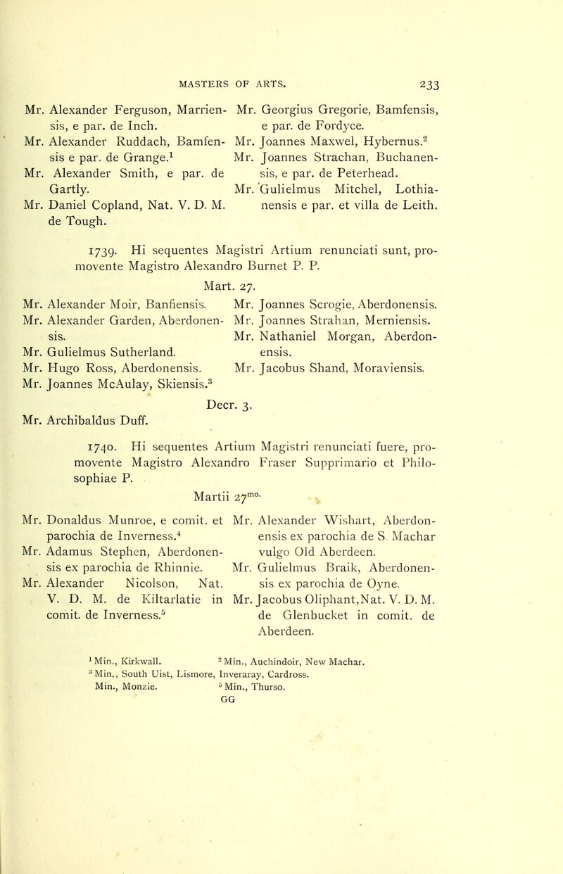 Mr. Alexander Ferguson, Marrien- sis, e par. de Inch. Mr. Alexander Ruddach, Bamfen- sis e par. de Grange.^ Mr. Alexander Smith, e par. de Gartly. Mr. Daniel Copland, Nat. V. D. M. de Tough, Mr. Georgius Gregorie, Bamfensis, e par. de Fordyce. Mr. Joannes Maxwel, Hybernus.^ Mr. Joannes Strachan, Buchanen- sis, e par. de Peterhead. Mr. Gulielmus Mitchel, Lothia- nensis e par. et villa de Leith. 1739. Hi sequentes Magistri Artium renunciati sunt, pro- movente Magistro Alexandre Burnet P. P. Mart. 27. Mr. Alexander Moir, Banfiensis. Mr. Joannes Scrogie, Aberdonensis. Mr. Alexander Garden, Aberdonen- Mr. Joannes Strahan, Merniensis. sis. Mr. Nathaniel Morgan, Aberdon- Mr. Gulielmus Sutherland. ensis. Mr. Hugo Ross, Aberdonensis. Mr. Jacobus Shand, Moraviensis. Mr. Joannes McAulay, Skiensis.^ Deer. 3. Mr. Archibaldus Duff. 1740. Hi sequentes Artium Magistri renunciati fuere, pro- movente Magistro Alexandre Fraser Supprimario et Philo- sophiae P. Martii 27'^°- - ^ Mr. Donaldus Munroe, e comit. et Mr. Alexander Wishart, Aberdon- parochia de Inverness.* Mr. Adamus Stephen, Aberdonen- sis ex parochia de Rhinnie. Mr. Mr. Alexander Nicolson, Nat. V. D. M. de Kiltarlatie in Mr. Jacobus Oliphant,Nat. V. D. M. comit. de Inverness.^ de Glenbucket in comit. de Aberdeen. ensis ex parochia de S. Machar vulgo Old Aberdeen. Gulielmus Braik, Aberdonen- sis ex parochia de Oyne. ^Min., Kirkwall. ^Min., Auchindoir, New Machar. ^Min., South Uist, Lismore, Inveraray, Cardross. Min., Monzie. ^ Min., Thurso. GG