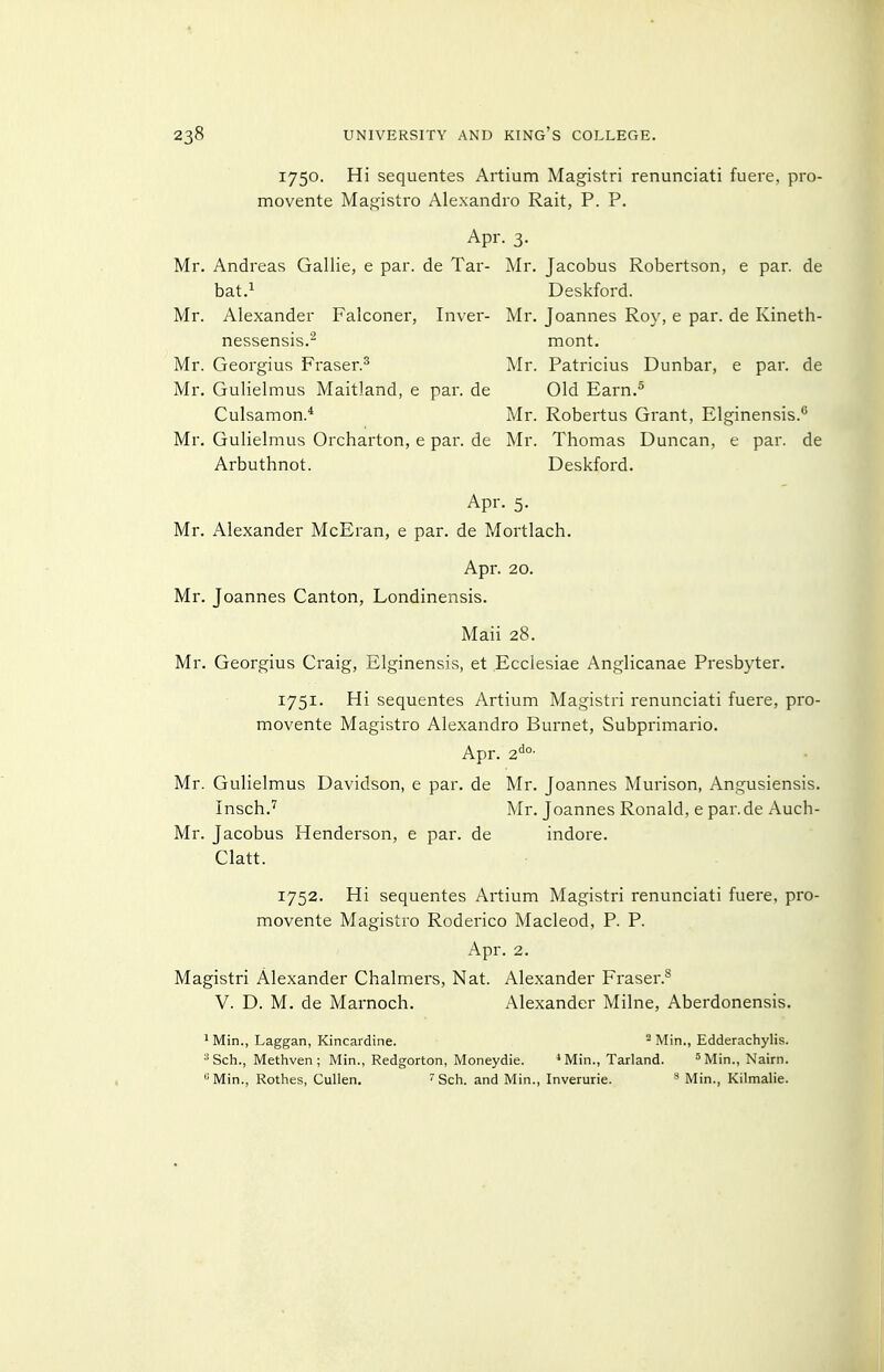 1750. Hi sequentes Artium Magistri renunciati fuere, pro- movente Magistro Alexandre Rait, P. P. Apr. 3. Mr. Andreas Gallic, e par. de Tar- Mr. Jacobus Robertson, e par. de bat.^ Deskford. Mr. Alexander Falconer, Inver- Mr. Joannes Roy, e par. de Kineth- nessensis.^ mont. Mr. Georgius Fraser.^ Mr. Patricius Dunbar, e par. de Mr. Gulielmus Maitland, e par. de Old Earn.^ Culsamon.* Mr. Robertus Grant, Elginensis.'' Mr. Gulielmus Orcharton, e par. de Mr. Thomas Duncan, e par. de Arbuthnot. Deskford. Apr. 5. Mr. Alexander McEran, e par. de Mortlach, Apr. 20. Mr. Joannes Canton, Londinensis. Mail 28. Mr. Georgius Craig, Elginensis, et Ecclesiae Anglicanae Presbyter. 1751. Hi sequentes Artium Magistri renunciati fuere, pro- movente Magistro Alexandre Burnet, Subprimario. Apr. z^°- Mr. Gulielmus Davidson, e par. de Mr. Joannes Murison, Angusiensis. Insch.'^ Mr. Joannes Ronald, e par. de Auch- Mr. Jacobus Henderson, e par. de indore. Clatt. 1752. Hi sequentes Artium Magistri renunciati fuere, pro- movente Magistro Rodeiico Macleod, P. P. x\pr. 2. Magistri Alexander Chalmers, Nat. Alexander Fraser.^ V. D. M. de Marnoch. Alexander Milne, Aberdonensis. ' Min., Laggan, Kincardine. - Min., Edderachylis. Sch., Methven ; Min., Redgorton, Moneydie. ^ Min., Tarland. •''Min., Nairn. Min., Rotlies, Cullen. ' Sch. and Min., Inverurie. Min., Kilmalie.