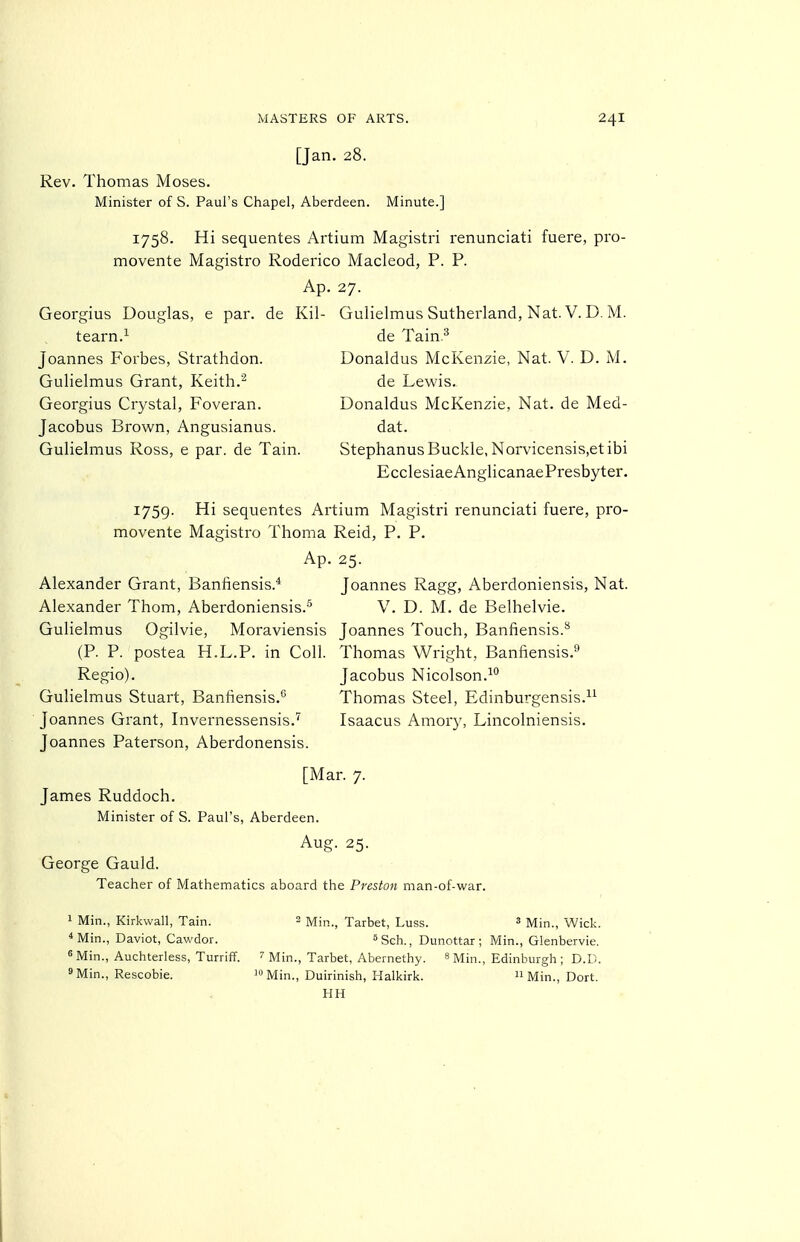 [Jan. 28. Rev. Thomas Moses. Minister of S. Paul's Chapel, Aberdeen. Minute.] 1758. Hi sequentes Artium Magistri renunciati fuere, pro- movente Magistro Roderico Macleod, P. P. Ap. 27. Georgius Douglas, e par. de Kil- Gulielmus Sutherland, Nat. V. D. M. tearn.^ de Tain.^ Joannes Forbes, Strathdon. Donaldus McKenzie, Nat. V. D. M. Gulielmus Grant, Keith.^ de Lewis. Georgius Crystal, Foveran. Donaldus McKenzie, Nat. de Med- Jacobus Brown, Angusianus. dat. Gulielmus Ross, e par. de Tain. Stephanus Buckle, Norvicensis,etibi EcclesiaeAnglicanaePresbyter. 1759. Hi sequentes Artium Magistri renunciati fuere, pro- movente Magistro Thoma Reid, P. P. Ap. 25. Alexander Grant, Bantiensis.* Joannes Ragg, Aberdoniensis, Nat. Alexander Thorn, Aberdoniensis.'' V. D. M. de Belhelvie. Gulielmus Ogilvie, Moraviensis Joannes Touch, Banfiensis.** (P. P. postea H.L.P. in Coll. Thomas Wright, Banfiensis.'' Regio). Jacobus Nicolson.^*' Gulielmus Stuart, Banhensis.° Thomas Steel, Edinburgensis.^^ Joannes Grant, Invernessensis.'' Isaacus Amory, Lincolniensis. Joannes Paterson, Aberdonensis. [Mar. 7. James Ruddoch. Minister of S. Paul's, Aberdeen. Aug. 25. George Gauld. Teacher of Mathematics aboard the Preston man-of-war. 1 Min., Kirkwall, Tain. 2 mj^,^ Tarbet, Luss. 3 Min., Wick. ^Min., Daviot, Cawdor. «Sch., Dunottar ; Min., Glenbervie. 8 Min., Auchterless, Turriff. ^ Min., Tarbet, Abernethy. s Mi,-,,^ Edinburgh ; D.D. 9 Min., Rescobie. Min., Duirinish, Halkirk.  Min., Dort. HH