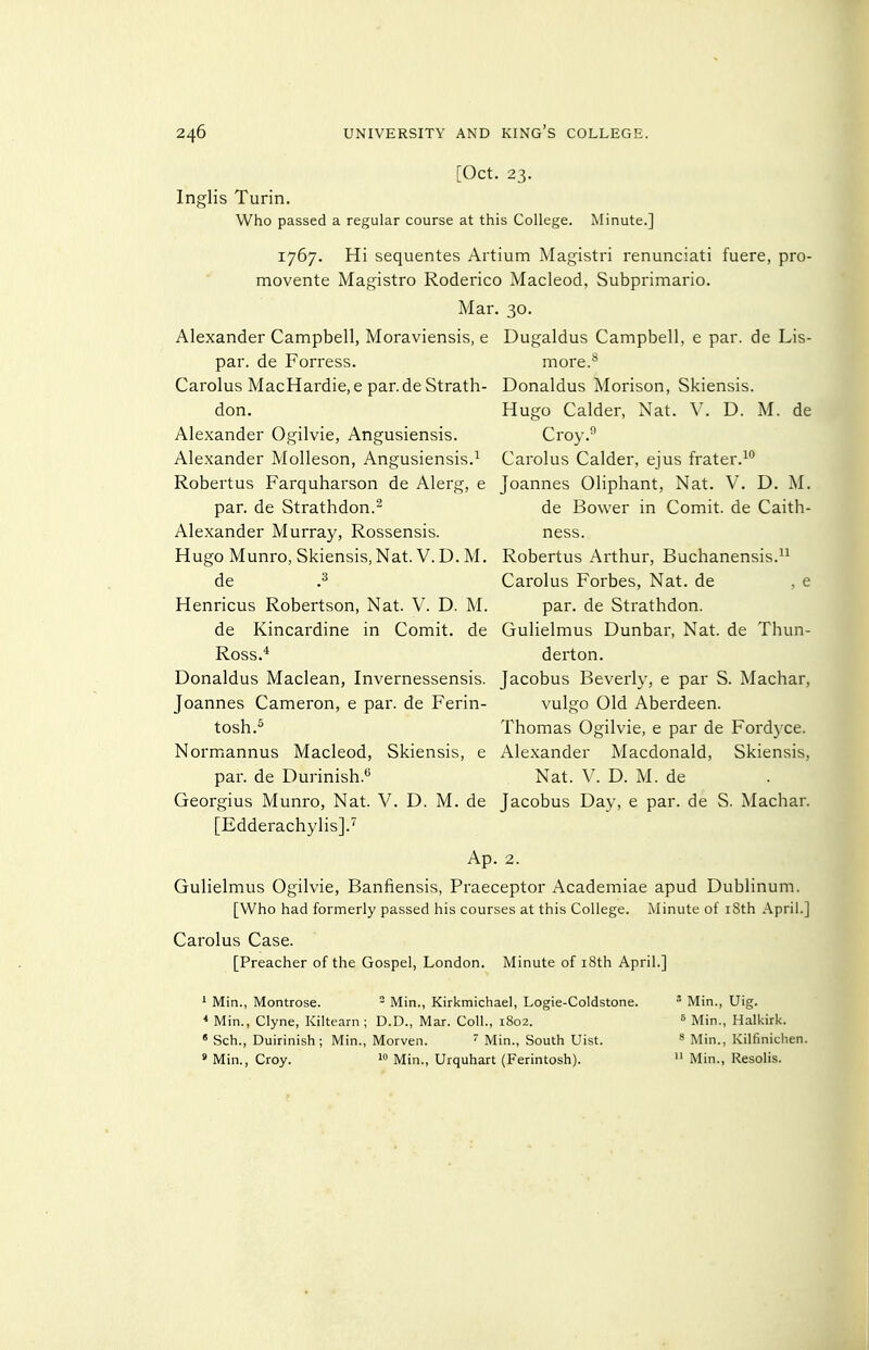 [Oct. 23. Inglis Turin. Who passed a regular course at this College. Minute.] 1767. Hi sequentes Artium Magistri renunciati fuere, pro- movente Magistro Roderico Macleod, Subprimario. Mar. 30. Alexander Campbell, Moraviensis, e Dugaldus Campbell, e par. de Lis- par. de Forress. more.** Carolus MacHardie,e par.de Strath- Donaldus Morison, Skiensis. don. Hugo Calder, Nat. V. D. M. de Alexander Ogilvie, Angusiensis. Croy. Alexander Molleson, Angusiensis.'^ Carolus Calder, ejus frater.^ Robertus Farquharson de Alerg, e Joannes Oliphant, Nat. V. D. M. par. de Strathdon.- de Bower in Comit. de Caith- Alexander Murray, Rossensis. ness. Hugo Munro, Skiensis,Nat. V.D. M. Robertus Arthur, Buchanensis.^^ de Carolus Forbes, Nat. de , e Henricus Robertson, Nat. V. D. M. par. de Strathdon. de Kincardine in Comit. de Gulielmus Dunbar, Nat. de Thun- Ross.* derton. Donaldus Maclean, Invernessensis. Jacobus Beverly, e par S. Machar, Joannes Cameron, e par. de Ferin- vulgo Old Aberdeen. tosh.^ Thomas Ogilvie, e par de Fordyce. Normannus Macleod, Skiensis, e Alexander Macdonald, Skiensis, par. de Durinish.*^ Nat. V. D. M. de Georgius Munro, Nat. V. D. M. de Jacobus Day, e par. de S. Machar. [Edderachylis].'^ Ap. 2. Gulielmus Ogilvie, Banfiensis, Praeceptor Academiae apud Dublinum. [Who had formerly passed his courses at this College. Minute of i8th April.] Carolus Case. [Preacher of the Gospel, London. Minute of i8th April.] 1 Min., Montrose. - Min., Kirkmichael, Logie-Coldstone. Min., Uig. * Min., Clyne, Kiltearn ; D.D., Mar. Coll., 1802. Min., Halkirk. * Sch., Duirinish ; Min., Morven.  Min., South Uist. » Min., Kilfiniclien. ' Min., Croy.  Min., Urquhart (Ferintosh).  Min., Resolis.