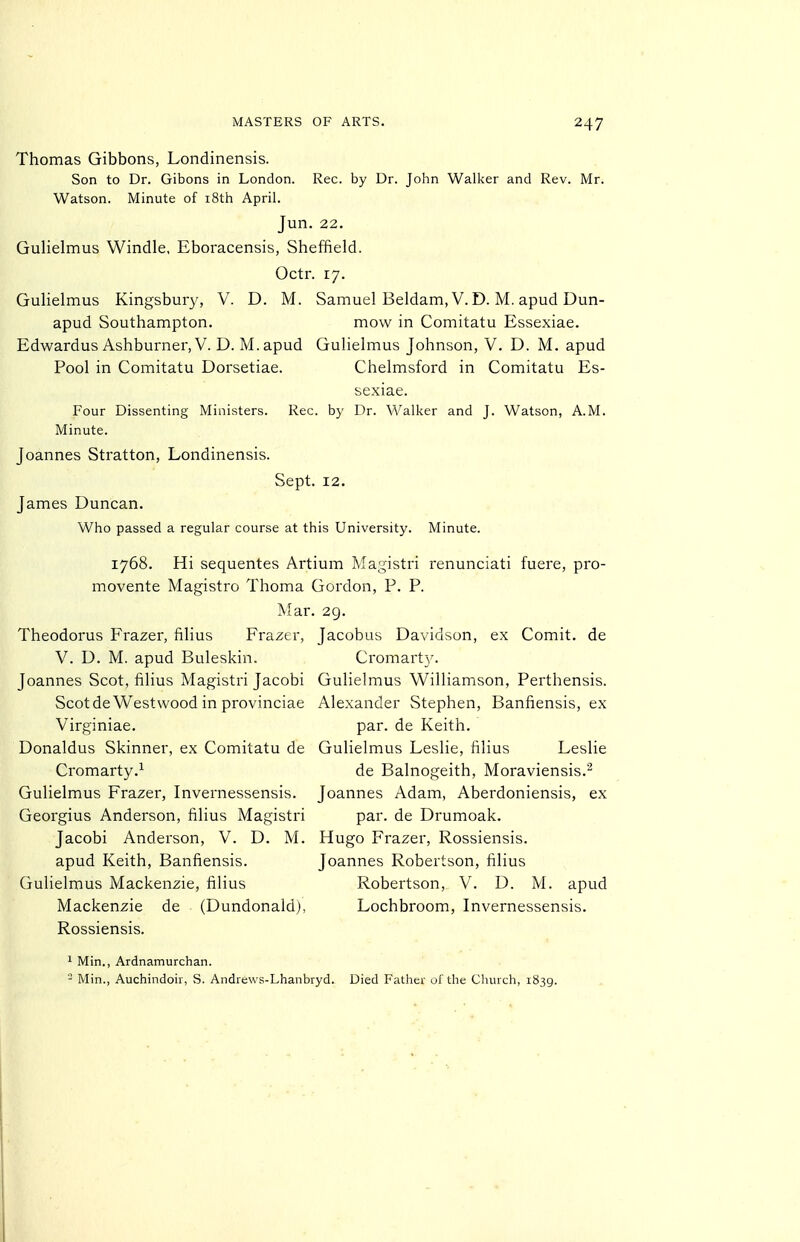 Thomas Gibbons, Londinensis. Son to Dr. Gibons in London. Rec. by Dr. John Walker and Rev. Mr. Watson. Minute of i8th April. Jun. 22. Gulielmus Windle, Eboracensis, Sheffield. Octr. 17. GuHelmus Kingsbur}^, V. D. M. Samuel Beldam, V. D. M. apud Dun- apud Southampton. mow in Comitatu Essexiae. Edwardus Ashburner, V. D. M.apud Gulielmus Johnson, V. D. M. apud Pool in Comitatu Dorsetiae. Chelmsford in Comitatu Es- sexiae. Four Dissenting Ministers. Rec. by Dr. Walker and J. Watson, A.M. Minute. Joannes Stratton, Londinensis. Sept. 12. James Duncan. Who passed a regular course at this University. Minute. 1768. Hi sequentes Artium Magistri renunciati fuere, pro- movente Magistro Thoma Gordon, P. P. War. 29. Theodorus Frazer, filius Frazer, Jacobus Davidson, ex Comit. de V. D. M. apud Buleskin. Cromart}'. Joannes Scot, filius Magistri Jacobi Gulielmus Williamson, Perthensis. Scotde Westwood in provinciae Alexander Stephen, Banfiensis, ex Virginiae. par. de Keith. Donaldus Skinner, ex Comitatu de Gulielmus Leslie, filius Leslie Cromarty.^ de Balnogeith, Moraviensis.- Gulielmus Frazer, Invernessensis. Joannes Adam, Aberdoniensis, ex Georgius Anderson, filius Magistri par. de Drumoak. Jacobi Anderson, V. D. M. Hugo Frazer, Rossiensis. apud Keith, Banfiensis. Joannes Robertson, filius Gulielmus Mackenzie, filius Robertson, V. D. M. apud Mackenzie de (Dundonald), Lochbroom, Invernessensis. Rossiensis, 1 Min., Ardnamurchan.  Min., Auchindoir, S. Andrewa-Lhanbryd. Died Father of the Church, 1839.