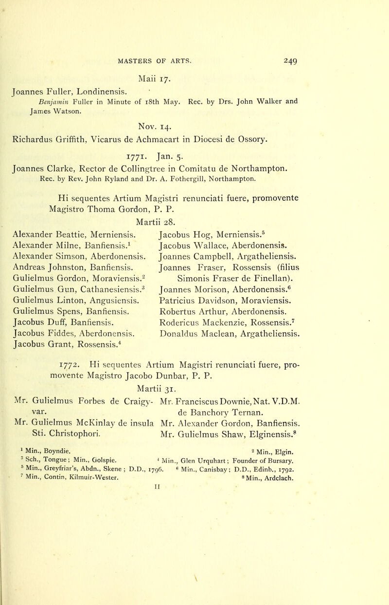 Maii 17. Joannes Fuller, Londinensis. Benjamin Fuller in Minute of i8th May. Rec. by Drs. John Walker and James Watson. Nov. 14. Richardus Griffith, Vicarus de Achmacart in Diocesi de Ossory. 1771. Jan. 5. Joannes Clarke, Rector de Collingtree in Comitatu de Northampton, Rec. by Rev. John Ryland and Dr. A. Fothergill, Northampton. Hi sequentes Artium Magistri renunciati fuere, promovente Magistro Thoma Gordon, P. P. Martii 28. Alexander Beattie, Merniensis. Jacobus Hog, Merniensis.^ Alexander Milne, Banfiensis.^ Jacobus Wallace, Aberdonensis. Alexander Simson, Aberdonensis. Joannes Campbell, Argatheliensis. Andreas Johnston, Banfiensis. Joannes Fraser, Rossensis (filius Gulielmus Gordon, Moraviensis.^ Simonis Fraser de Finellan). Gulielmus Gun, Cathanesiensis.^ Joannes Morison, Aberdonensis.® Gulielmus Linton, Angusiensis. Patricius Davidson, Moraviensis. Gulielmus Spens, Banfiensis. Robertus Arthur, Aberdonensis. Jacobus Duff, Banfiensis. Rodericus Mackenzie, RossensisJ Jacobus Fiddes, Aberdonensis. Donaldus Maclean, Argatheliensis. Jacobus Grant, Rossensis.* 1772. Fli sequentes Artium Magistri renunciati fuere, pro- movente Magistro Jacobo Dunbar, P. P. Martii 31. Mr. Gulielmus Forbes de Craigy- Mr. Franciscus Downie,Nat. V.D.M. var. de Banchory Ternan. Mr. GuHelmus McKinlay de insula Mr. Alexander Gordon, Banfiensis. Sti. Christophori. Mr. Gulielmus Shaw, Elginensis.^ 1 Min., Boyndie. 2 jyjin.^ mg\n.  Sch., Tongue; Min., Golspie. J Min., Glen Urquhart; Founder of Bursary. » Min., Greyfriar's, Abdn., Skene ; D.D., 1796.  Min., Canisbay; D.D., Edinb., 1792. Min., Contin, Kilmuir-Wester. ^Wm., Ardclach. II \