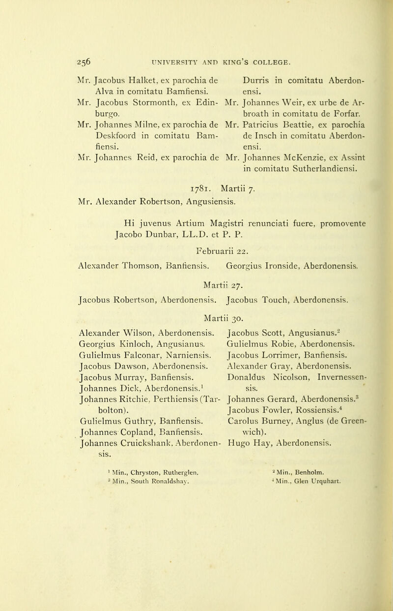 Mr. Jacobus Halket, ex parochia de Alva in comitatu Bamfiensi. Mr. Jacobus Stormonth, ex Edin- burgo. Mr. Johannes Milne, ex parochia de Deskfoord in comitatu Bam- fiensi. Mr. Johannes Raid, ex parochia de Durris in comitatu Aberdon- ensi. Mr. Johannes Weir, ex urbe de Ar- broath in comitatu de Forfar. Mr. Patricius Beattie, ex parochia de Insch in comitatu Aberdon- ensi. Mr. Johannes McKenzie, ex Assint in comitatu Sutherlandiensi. 1781. Martii 7. Mr. Alexander Robertson, Angusiensis. Hi juvenus Artium Magistri renunciati fuere, promovente Jacobo Dunbar, LL.D. et P. P. Februarii 22. Alexander Thomson, Banfiensis. Georgius Ironside, Aberdonensis. Martii 27. Jacobus Robertson, Aberdonensis. Jacobus Touch, Aberdonensis. Marti Alexander Wilson, Aberdonensis. Georgius Kinloch, Angusianus. Gulielmus Falconar, Narniensis. Jacobus Dawson, Aberdonensis. Jacobus Murray, Banfiensis. Johannes Dick, Aberdonensis.' Johannes Ritchie, Perthiensis (Tar- bolton). Gulielmus Guthry, Banfiensis. Johannes Copland, Banfiensis. Johannes Cruickshank. Aberdonen- sis. ' Min., Chryston, Rutherglen. Min., South Ronaldshay. 1 30. Jacobus Scott, Angusianus.- Gulielmus Robie, Aberdonensis. Jacobus Lorrimer, Banfiensis. Alexander Gray, Aberdonensis. Donaldus Nicolson, Invernessen- sis. Johannes Gerard, Aberdonensis.-^ Jacobus Fowler, Rossiensis.* Carolus Burney, Anglus (de Green- wich). Hugo Hay, Aberdonensis. - Min., Benholm. ^ Min., Glen Urqulnart.