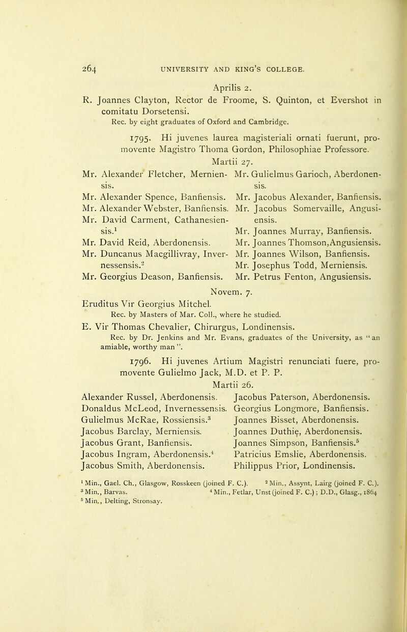 Aprilis 2. R. Joannes Clayton, Rector de Froome, S. Quinton, et Evershot in comitatu Dorsetensi. Rec. by eight graduates of Oxford and Cambridge. 1795. Hi juvenes laurea magisteriali ornati fuerunt, pro- movente Magistro Thoma Gordon, Philosophiae Professore. Martii 27. Mr. Alexander Fletcher, Mernien- Mr. Gulielmus Garioch, Aberdonen- sis. sis. Mr. Alexander Spence, Banfiensis. Mr. Jacobus Alexander, Banfiensis. Mr. Alexander Webster, Banfiensis. Mr. Jacobus Somervaille, Angusi- Mr. David Garment, Cathanesien- ensis. sis.^ Mr. Joannes Murray, Banfiensis. Mr. David Reid, Aberdonensis. Mr. Joannes Thomson,Angusiensis. Mr. Duncanus Macgillivray, Inver- Mr. Joannes Wilson, Banfiensis. nessensis.- Mr. Josephus Todd, Merniensis. Mr. Georgius Deason, Banfiensis. Mr. Petrus Fenton, Angusiensis. Novem. 7. Eruditus Vir Georgius Mitchel. Rec. by Masters of Mar. Coll., where he studied. E. Vir Thomas Chevalier, Chirurgus, Londinensis. Rec. by Dr. Jenkins and Mr. Evans, graduates of the University, as  an amiable, worthy man . 1796. Hi juvenes Artium Magistri renunciati fuere, pro- movente Gulielmo Jack, M.D. et P. P. Martii 26. Alexander Russel, Aberdonensis. Jacobus Paterson, Aberdonensis. Donaldus McLeod, Invernessensis. Georgius Longmore, Banfiensis. Gulielmus McRae, Rossiensis.^ Joannes Bisset, Aberdonensis. Jacobus Barclay, Merniensis. Joannes Duthie, Aberdonensis. Jacobus Grant, Banfiensis. Joannes Simpson, Banfiensis.^ Jacobus Ingram, Aberdonensis.* Patricius Emslie, Aberdonensis. Jacobus Smith, Aberdonensis. Philippus Prior, Londinensis. ' Min., Gael. Ch., Glasgow, Rosskeen (joined F. C). ^Min., Assynt, Lairg (joined F. C). ^^Min., Barvas. ^ Min., Fetlar, Unst (joined F. C.); D.D., Glasg., 1864 ^Min., Delting, Stronsay.