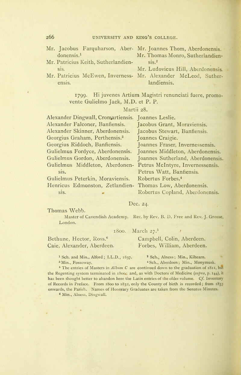 Mr. Jacobus Farquharson, Aber- donensis.-^ Mr. Patricius Keith, Sutherlandien- sis. Mr. Patricius McEwen, Inverness- ensis. Mr. Joannes Thom, Aberdonensis. Mr. Thomas Monro, Sutherlandien- sis. Mr. Ludovicus Hill, Aberdonensis. Mr. Alexander McLeod, vSuther- landiensis. 1799. Hi juvenes Artium Magistri renunciati fuere, promo- vente Gulielmo Jack, M.D. et P. P. Martii 28. Alexander Dingwall, Crorn^rtiensis. Joannes Leslie. Alexander Falconer, Banfiensis. Alexander Skinner, Aberdonensis. Georgius Graham, Perthensis.^ Georgius Riddoch, Banfiensis. Gulielmus Fordyce, Aberdonensis. Gulielmus Gordon, Aberdonensis. Jacobus Grant, Moraviensis. Jacobus Stewart, Banfiensis. Joannes Craigie. Joannes Fraser, Invernessensis. Joannes Middleton, Aberdonensis. Joannes Sutherland, Aberdonensis. Gulielmus Middleton, Aberdonen- Petrus Mclntyre, Invernessensis. sis. Petrus Watt, Banfiensis. Gulielmus Peterkin, Moraviensis. Robertus Forbes.* Henricus Edmonston, Zetlandien- Thomas Low, Aberdonensis. sis. • Robertus Copland, Aberdonensis. Dec. 24. Thomas Webb. Master of Cavendish Academy. Rec. by Rev. B. D. Free and Rev. J. Grosse, London. 1800. March 27.^ 1 Bethune, Hector, Ross.* Campbell, Colin, Aberdeen. Caie, Alexander, Aberdeen. Forbes, William, Aberdeen. 1 Sch. and Min., Alford; LL.D., 1837. ' Sch., Alness; Min., Kiltearn. *Min., Fossoway. •* Sch., Aberdeen ; Min., Monymusk. ^ The entries of Masters in Album C are continued down to the graduation of iSii, bift the Regenting system terminated in i8oa; and, as with Doctors of Medicine {supra, p. 144), it has been thought better to abandon here the Latin entries of the older volume. Cf. Inventory of Records in Preface. From 1800 to 1832, only the County of birth is recorded; from 1833 onwards, the Parish. Names of Honorary Graduates are talcen from the Senatus Minutes. ^ Min., Alness, Dingwall.