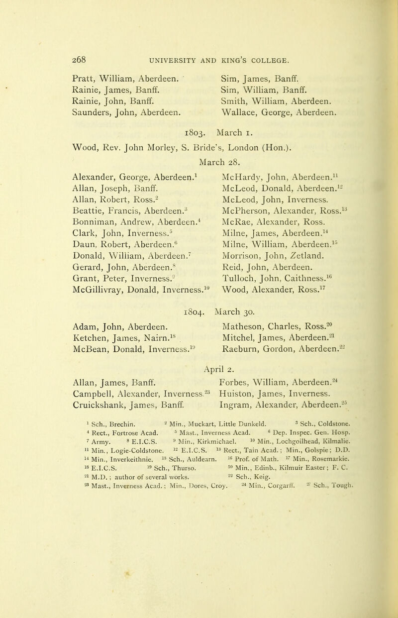 Pratt, William, Aberdeen. Rainie, James, Banff. Rainie, John, Banff. Saunders, John, Aberdeen. Sim, James, Banff. Sim, William, Banff. Smith, William, Aberdeen. Wallace, George, Aberdeen. 1803. March i. Wood, Rev. John Moi'ley, S. Bride's, London (Hon.). March 28. Alexander, George, Aberdeen.^ Allan, Joseph, Banff. Allan, Robert, Ross.^ Beattie, Francis, Aberdeen.^ Bonniman, Andrew, Aberdeen.* Clark, John, Inverness.^ Daun, Robert, Aberdeen.*^ Donald, William, Aberdeen. Gerard, John, Aberdeen.*^ Grant, Peter, Inverness. McGillivray, Donald, Inverness.^'^ 1804. Adam, John, Aberdeen. Ketchen, James, Nairn. McBean, Donald, Inverness.^'-' McHardy, John, Aberdeen. McLeod, Donald, Aberdeen. McLeod, John, Inverness. McPherson, Alexander, Ross.^^ McRae, Alexander, Ross. Milne, James, Aberdeen. Milne, William, Aberdeen.^'' Morrison, John, Zetland. Reid, John, Aberdeen. Tulloch, John, Caithness. Wood, Alexander, Ross.-'^ March 30. Matheson, Charles, Ross.^° Mitchel, James, Aberdeen.'^ Raeburn, Gordon, Aberdeen.-- April Allan, James, Banff. Campbell, Alexander, Inverness.^^ Cruickshank, James, Banff. Forbes, William, Aberdeen.^* Huiston, James, Inverness. Ingram, Alexander, Aberdeen. ' Sch., Brechin. ^ Min., Muckart, Little Dunkeld. ^ Sch., Coldstone. * Rect., Fortrose Acad. Mast., Inverness Acad.  Dep. Inspec. Gen. Hosp. Army. ^ E.I.C.S.  Min., Kirkmichael.  Min., Lochgoilhead, Kilmalie.  Min., Logie-Coldstone. E.I.C.S.  Rect., Tain Acad.; Min., Golspie ; D.D.  Min., Inverkeithnie. Sch., Auldearn. Prof, of Math. ^' Min., Rosemarkie. E.I.C.S.  Sch., Thurso. ™ Min., Edinb., Kilmuir Easter; F. C. ^1 M.D. ; author of several works. Sch., Keig. Mast., Inverness Acad.; Min., Dores, Croy. -•'Min., Corgarfl'.  Sch., Tough.